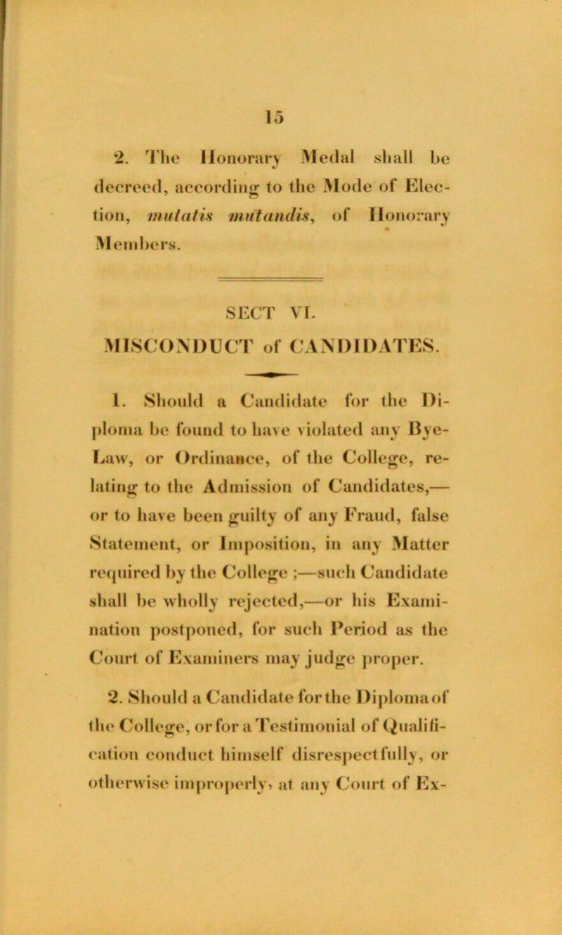 •>. The II onorary Medal shall be decreed, according to the Mode of Elec- tion, mutatis mutandis, of Honorary Members. SECT VI. MISCONDUCT of CANDIDATES. 1. Should a Candidate for the Di- ploma be found to have violated any Bye- Law, or Ordinance, of the College, re- lating to the Admission of Candidates,— or to have been guilty of any Fraud, false Statement, or Imposition, in any Matter required by the College ;—such Candidate shall be wholly rejected,—or his Exami- nation postponed, for such Period as the Court of Examiners may judge proper. 2. Should a Candidate forthe Diplomaof the College, or for a Testimonial of Qualifi- cation conduct himself disrespectfully, or otherwise improperly, at any Court of Ex-