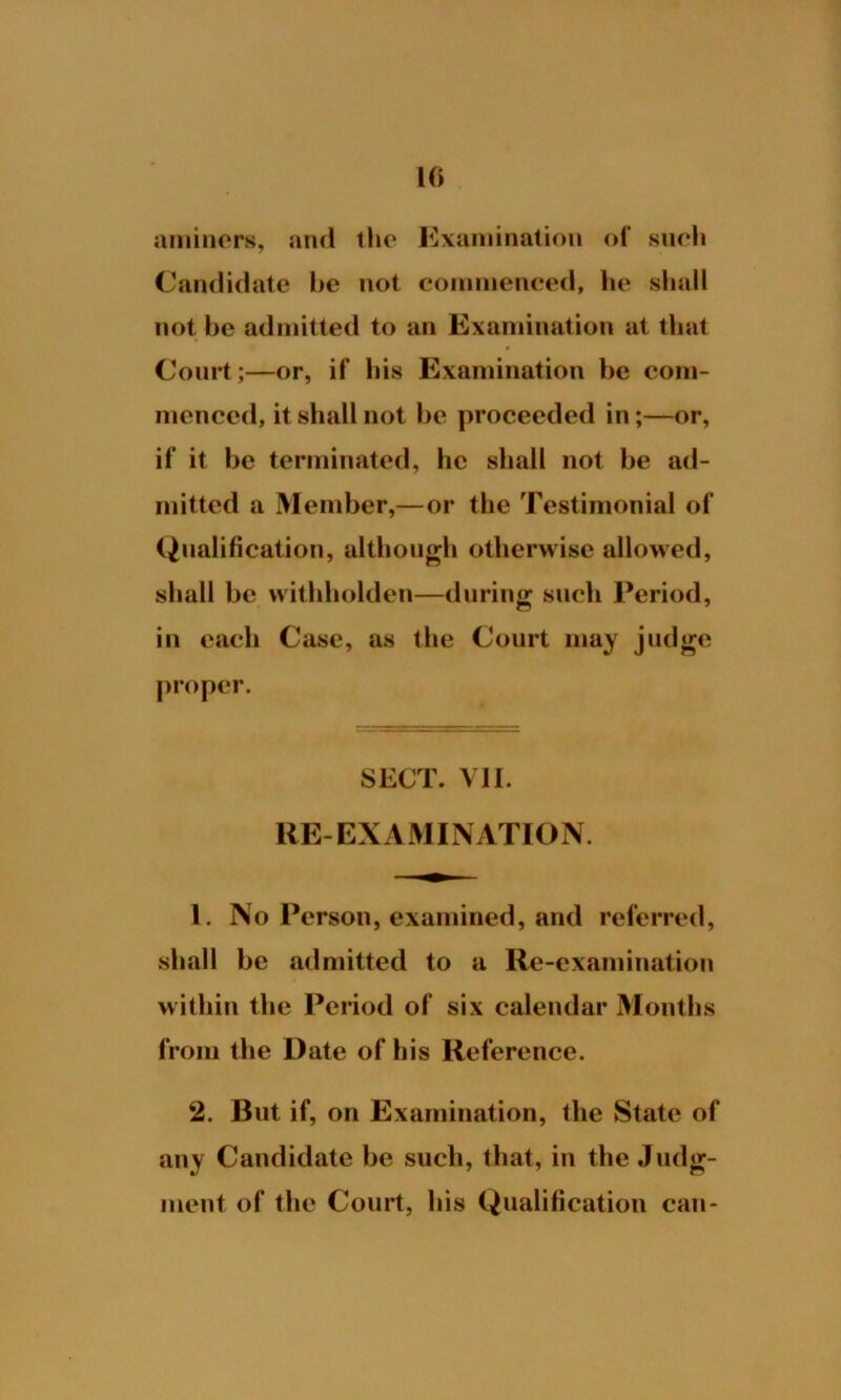 aminers, and the Examination of such Candidate he not commenced, he shall not he admitted to an Examination at that * Court;—or, if his Examination be com- menced, it shall not be proceeded in;—or, if it be terminated, he shall not be ad- mitted a Member,—or the Testimonial of Qualification, although otherwise allowed, shall be vvithholden—during such Period, in each Case, as the Court may judge proper. SECT. VII. RE-EXAMINATION. 1. No Person, examined, and referred, shall be admitted to a Re-examination within the Period of six calendar Months from the Date of his Reference. 2. But if, on Examination, the State of any Candidate be such, that, in the Judg- ment of the Court, his Qualification can-