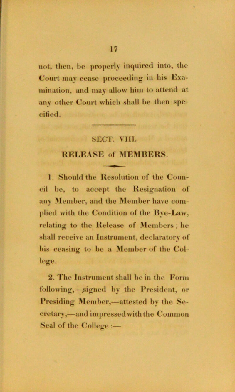 not, then, l>e properly inquired into, tlie Court may cease proceeding in his Exa- mination, and may allow him to attend at any other Court which shall he then spe- cified. SECT. VIII. RELEASE of MEMBERS. I Should the Resolution of the Coun- cil he, to accept the Resignation of any Member, and the Member have com- plied with the Condition of the Bye-Law, relating to the Release of Members; he shall receive an Instrument, declaratory of his ceasing to be a Member of the Col- lege. 2. The Instrument shall be in the Form following,—signed by the President, or Presiding Member,—attested by the Se- cretary,—and impressed with the Common Seal of the College :— c?