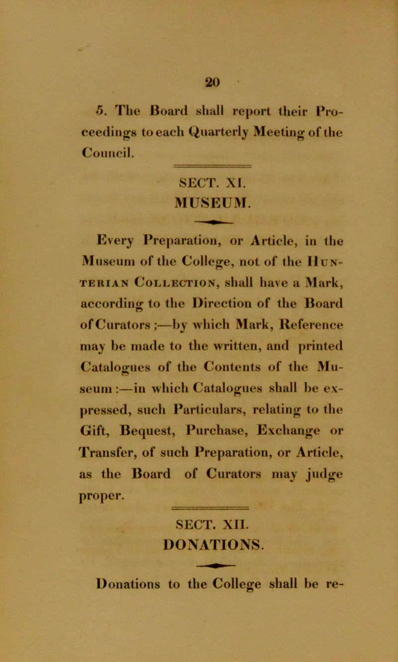 5. The Board shall report their Pro- ceedings to each Quarterly Meeting of the Council. SECT. XI. MUSEUM. Every Preparation, or Article, in the Museum of the College, not of the Hun- terian Collection, shall have a Mark, according to the Direction of the Board of Curators;—by which Mark, Reference may be made to the written, and printed Catalogues of the Contents of the Mu- seum :—in which Catalogues shall be ex- pressed, such Particulars, relating to the Gift, Bequest, Purchase, Exchange or Transfer, of such Preparation, or Article, as the Board of Curators may judge proper. SECT. XII. DONATIONS. Donations to the College shall be re-