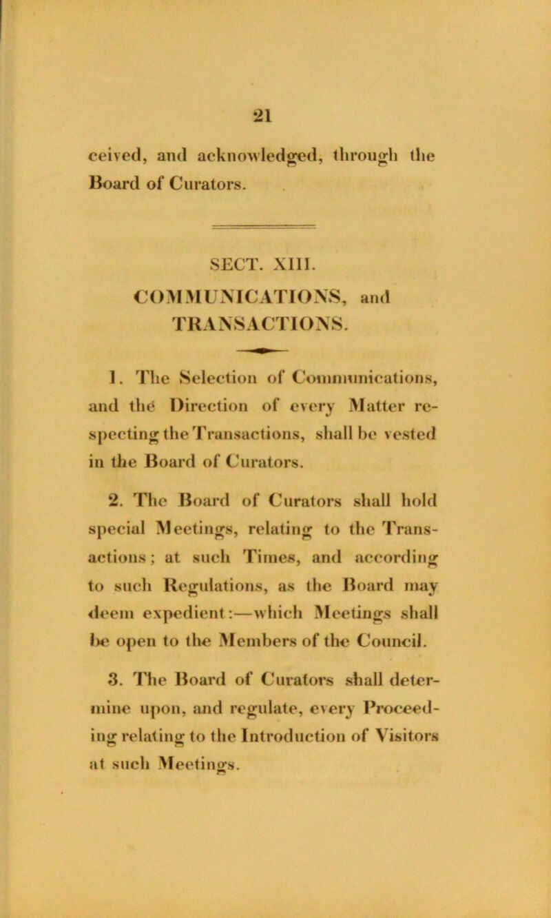 ceived, and acknowledged* through (he Board of C urators. SECT. XII1. COM MUNICATIONS, and TRANSACTIONS. 1. rriie Selection of Communications, and (he Direction of every Matter re- specting the Transactions, shall be vested in the Board of Curators. 2. The Board of Curators shall hold special Meetings, relating to the Trans- actions; at such Times, and according to such Regulations, as (lie Board may deem expedient:—which Meetings shall l>e open to (he Members of the Council. *3. The Board of Curators shall deter- mine upon, and regulate, every Proceed- ing relating to the Introduction of Visitors at such Meetings.