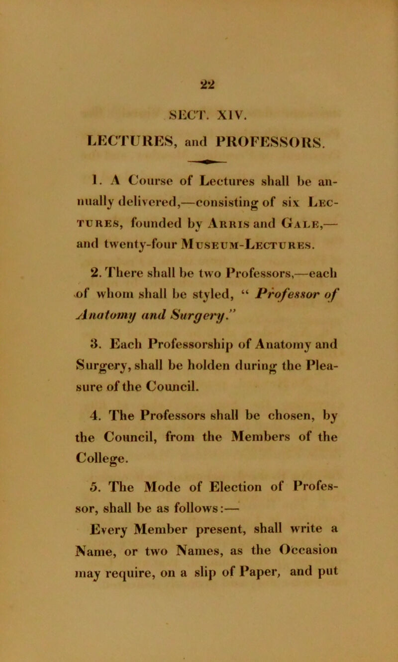 SECT. XIV. LECTURES, and PROFESSORS. 1. A Course of Lectures shall be an- nually delivered,—consisting of six Lec- tures, founded by Arris and Gale,— and twenty-four Museum-Lectures. 2. There shall he two Professors,—each of whom shall he styled, “ Professor of Anatomy and Surgery. 3. Each Professorship of Anatomy and Surgery, shall be holden during the Plea- sure of the Council. 4. The Professors shall be chosen, by the Council, from the Members of the College. 5. The Mode of Election of Profes- sor, shall be as follows:— Every Member present, shall write a Name, or two Names, as the Occasion may require, on a slip of Paper, and put