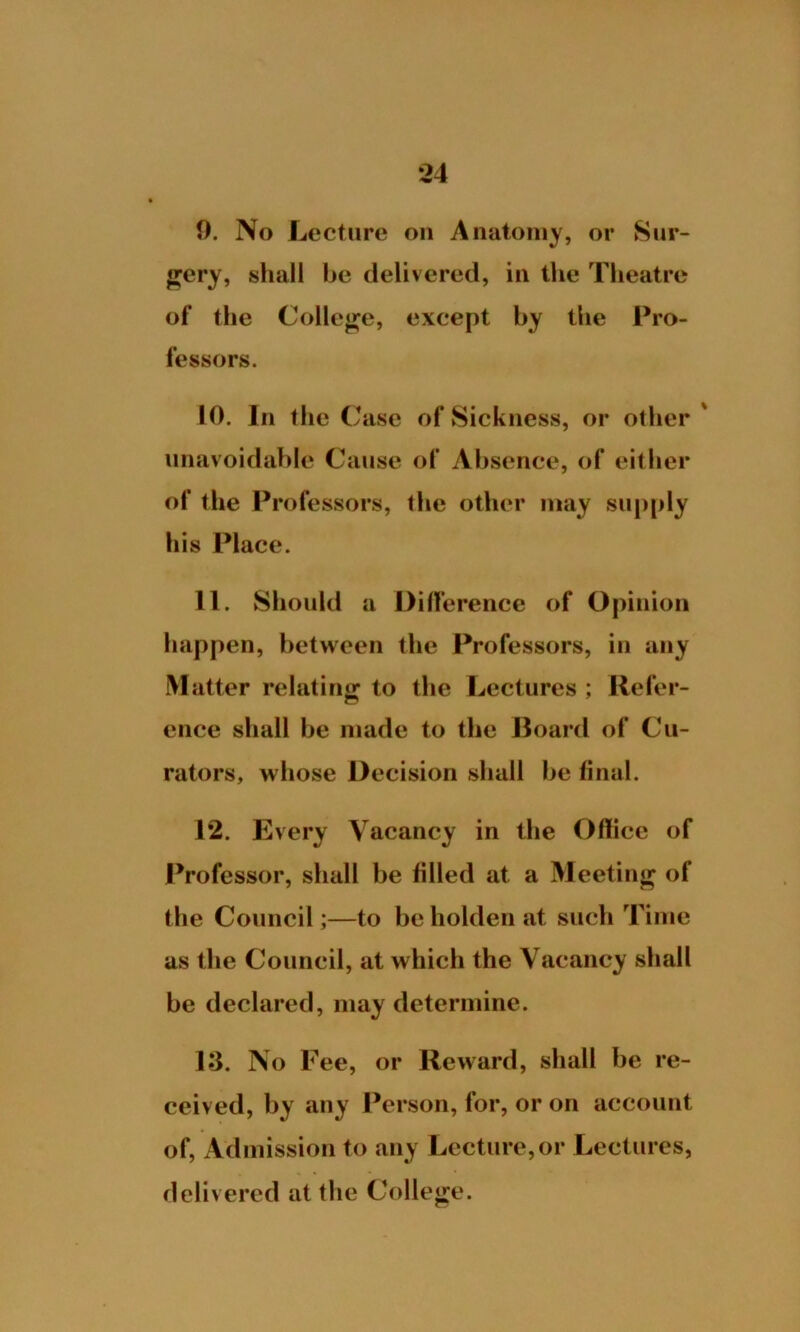 9. No Lecture on Anatomy, or Sur- gery, shall be delivered, in the Theatre of the College, except by the Pro- fessors. 10. In the ( *asc of Sickness, or other unavoidable Cause of Absence, of either of the Professors, the other may supply his Place. 11. Should a Difference of Opinion happen, between the Professors, in any Matter relating to the Lectures ; Refer- ence shall be made to the Board of Cu- rators, whose Decision shall be final. 12. Every Vacancy in the Office of Professor, shall be filled at a Meeting of the Council;—to beholden at such Time as the Council, at which the Vacancy shall be declared, may determine. 13. No Fee, or Reward, shall be re- ceived, by any Person, for, or on account of, Admission to any Lecture, or Lectures, delivered at the College.