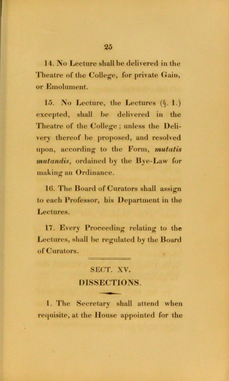 14. No Lecture shall be delivered in the Theatre of the College, for private Cain, or Emolument. 15. No Lecture, the Lectures (§. 1.) excepted, shall be delivered in the Theatre of the College; unless the Deli- very thereof be proposed, and resolved upon, according to the Form, mutatis mutandis, ordained by the Bye-Law for making an Ordinance. n 10. The Board of Curators shall assign n to each Professor, his Department in the Lectures. 17. Every Proceeding relating to the Lectures, shall be regulated by the Board of Curators. SECT. XV. DISSECTIONS. 1. The Secretary shall attend when requisite, at the House appointed for the
