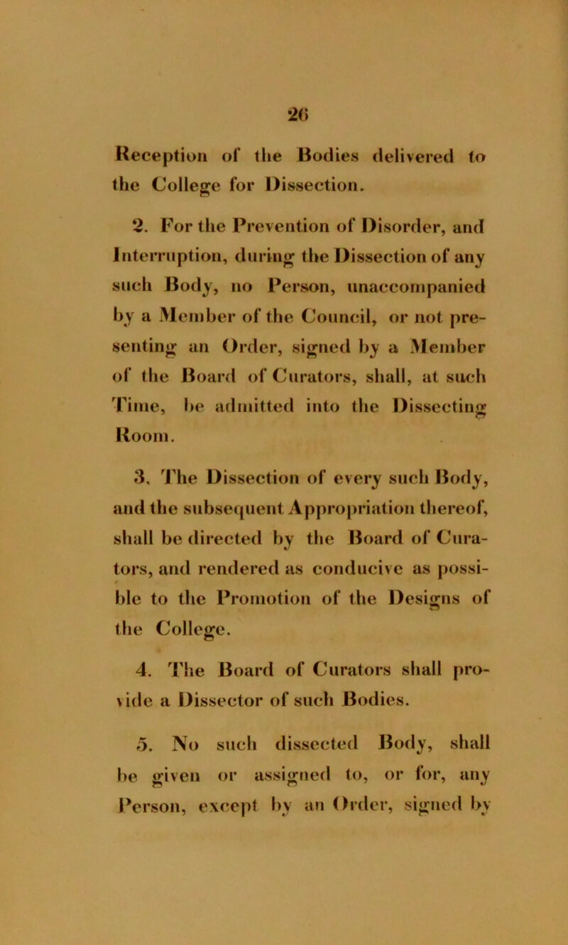 2(> Reception of tlie Bodies delivered to the College for Dissection. 2. For the Prevention of Disorder, and Interruption, during the Dissection of any such Body, no Person, unaccompanied by a Member of the Council, or not pre- senting an Order, signed by a Member of the Board of Curators, shall, at such Time, he admitted into the Dissecting Room. 3. The Dissection of every such Body, and the subsequent Appropriation thereof, shall be directed by the Board of Cura- tors, and rendered as conducive as possi- ble to the Promotion of the Designs of the College. 4. The Board of Curators shall pro- vide a Dissector of such Bodies. 5. No such dissected Body, shall be given or assigned to, or for, any Person, except by an Order, signed by