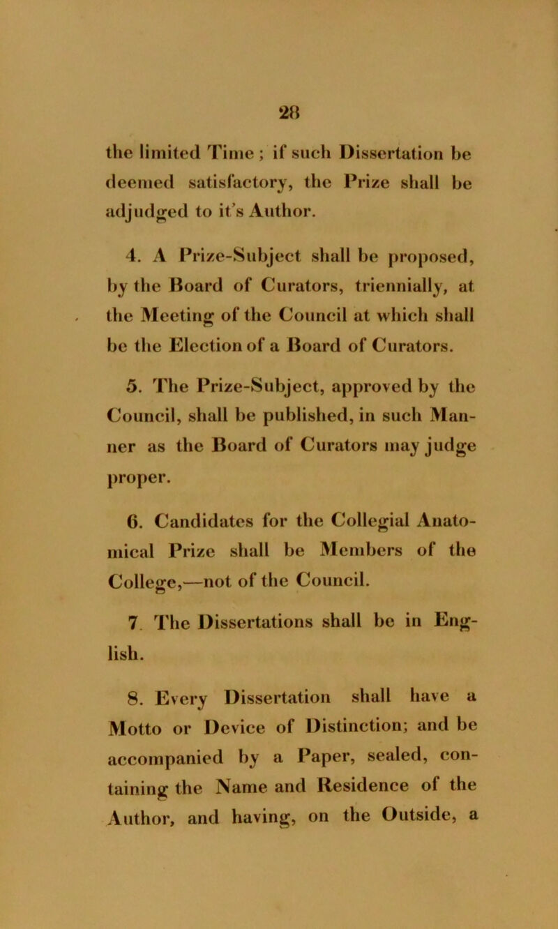 the limited Time ; if such Dissertation be deemed satisfactory, the Prize shall be adjudged to it’s Author. 4. A Prize-Subject shall be proposed, by the Board of Curators, triennially, at the Meeting of the Council at which shall be the Election of a Board of Curators. 5. The Prize-Subject, approved by the Council, shall be published, in such Man- ner as the Board of Curators may judge proper. 6. Candidates for the Collegial Anato- mical Prize shall be Members of the College,—not of the Council. 7 The Dissertations shall be in Eng- lish. 8. Every Dissertation shall have a Motto or Device of Distinction; and be accompanied by a Paper, sealed, con- taining the Name and Residence of the Author, and having, on the Outside, a