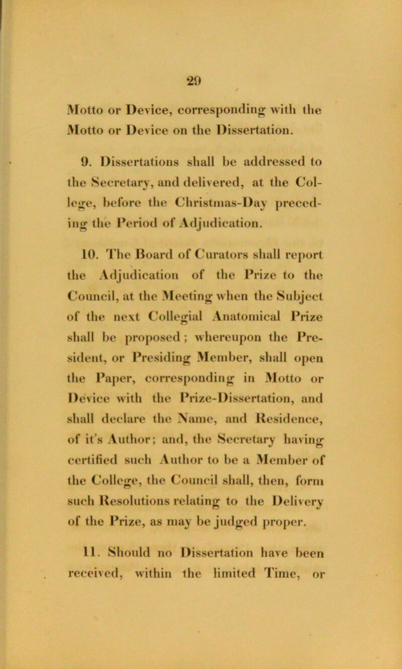 •20 Motto or Device, corresponding with the Motto or Device on the Dissertation. 9. Dissertations shall be addressed to the Secretary, and delivered, at the Col- lege, before the Christinas-Day preced- ing the Period of Adjudication. 10. The Board of Curators shall report the Adjudication of the Prize to the Council, at the Meeting when the Subject of the next Collegial Anatomical Prize shall be proposed; whereupon the Pre- sident, or Presiding Member, shall open the Paper, corresponding in Motto or Device with the Prize-Dissertation, and shall declare the Name, and Residence, of it’s Author; and, the Secretary having certified such Author to be a Member of the College, the Council shall, then, form such Resolutions relating to the Delivery of the Prize, as may be judged proper. 11. Should no Dissertation have been received, within the limited Time, or