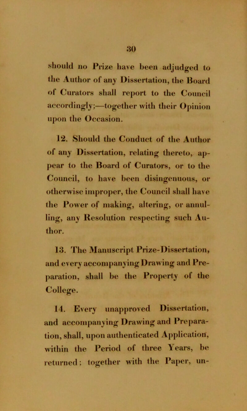 should no Prize have been adjudged to the Author of any Dissertation, the Board of Curators shall report to the Council accordingly;—together with their Opinion upon the Occasion. 12. Should the Conduct of the Author of any Dissertation, relating thereto, ap- pear to the Board of Curators, or to the Council, to have been disingenuous, or otherwise improper, the Council shall have the Power of making, altering, or annul- ling, any Resolution respecting such Au- thor. 13. The Manuscript Prize-Dissertation, and every accompanying Drawing and Pre- paration, shall be the Property ol the College. 14. Every unapproved Dissertation, and accompanying Drawing and Prepara- tion, shall, upon authenticated Application, within the Period of three Years, be returned; together with the Paper, un-