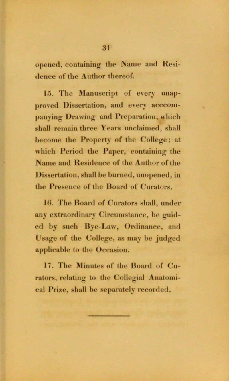 opened, containing the Name and Resi- dence of the Author thereof. 15. The Manuscript of every unap- proved Dissertation, and every acccom- panying Drawing and Preparation, which shall remain three Years unclaimed, shall become the Property of the College; at which Period the Paper, containing the Name and Residence of the Author of the Dissertation, shall he burned, unopened, in the Presence of the Board of Curators. 10. The Board of Curators shall, under any extraordinary Circumstance, he guid- ed by such Bye-Law, Ordinance, and Usage of the College, as may be judged applicable to the Occasion. IT. The Minutes of the Board of Cu- rators, relating to the Collegial Anatomi- cal Prize, shall be separately recorded.