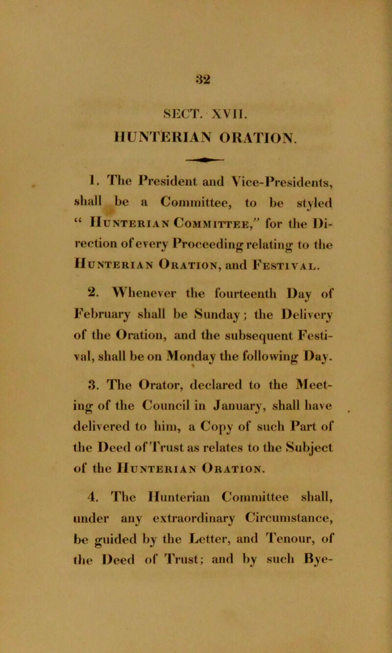 SECT. XVII. HUNTERIAN ORATION. 1. The President and Vice-Presidents, shall be a Committee, to be styled “ Hunterian Committee/' for the Di- rection of every Proceeding relating to the Hunterian Oration, and Festival. 2. Whenever the fourteenth Day of February shall be Sunday; the Delivery of the Oration, and the subsequent Festi- val, shall be on Monday the following Day. 3. The Orator, declared to the Meet- ing of the Council in January, shall have delivered to him, a Copy of such Part of the Deed of'Trust as relates to the Subject of the Hunterian Oration. 4. The Hunterian Committee shall, under any extraordinary Circumstance, be guided by the Letter, and Tenour, of the Deed of Trust; and by such Bye-