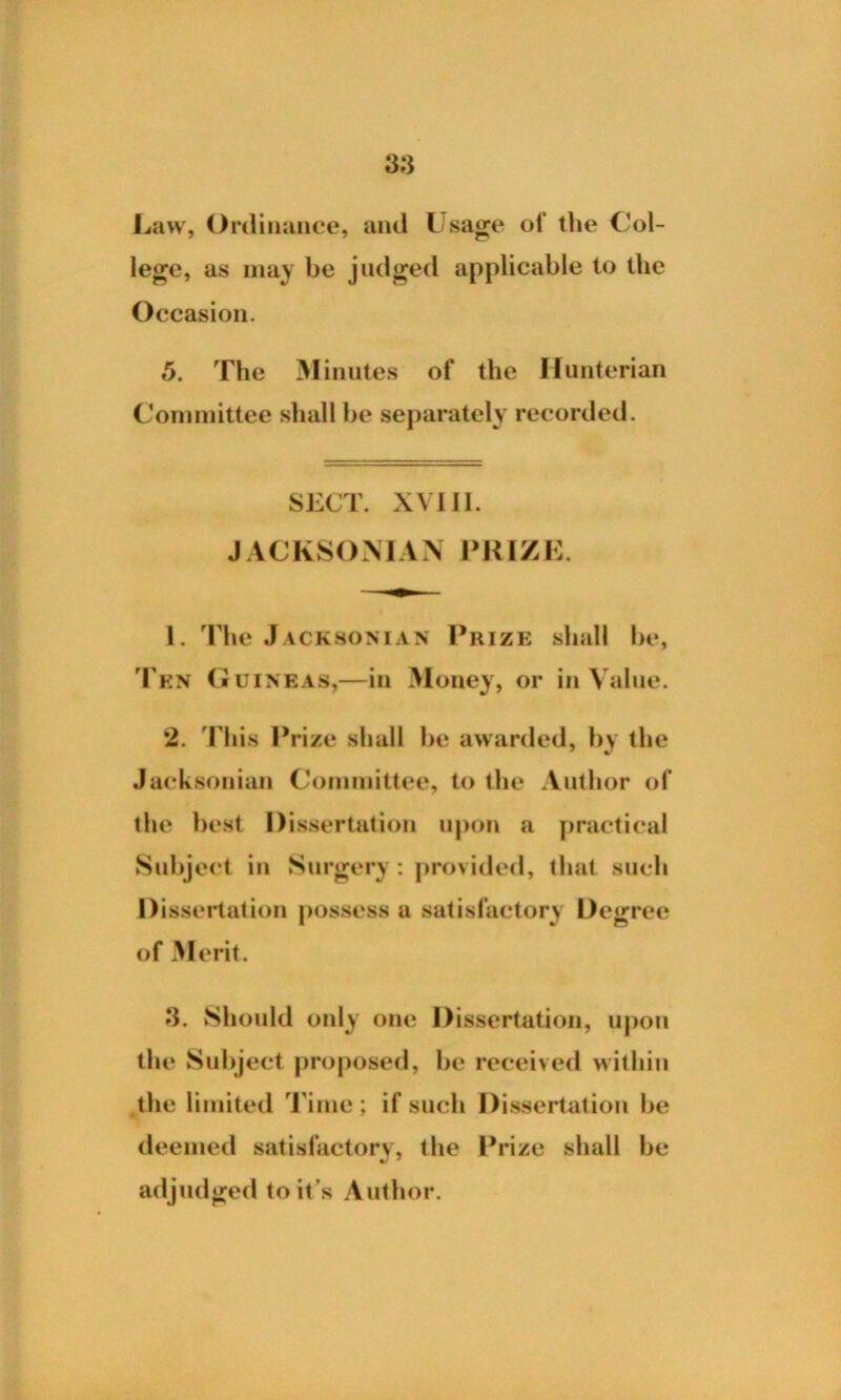 Law, Ordinance, and Usage of the Col- lege, as may be judged applicable to the Occasion. 5. The Minutes of the Hunterian Committee shall be separately recorded. SECT. XVIII. JACKSONIAN PRIZE. 1. The Jacksonian Prize shall be, J en Guineas,—in Money, or in Value. 2. This Prize shall be awarded, by the Jacksonian Committee, to the Author of the best Dissertation upon a practical Subject in Surgery: provided, that such Dissertation possess a satisfactory Degree of Merit. 3. Should only one Dissertation, upon the Subject proposed, be received within the limited Time; if such Dissertation be deemed satisfactory, the Prize shall be adjudged to it’s Author.