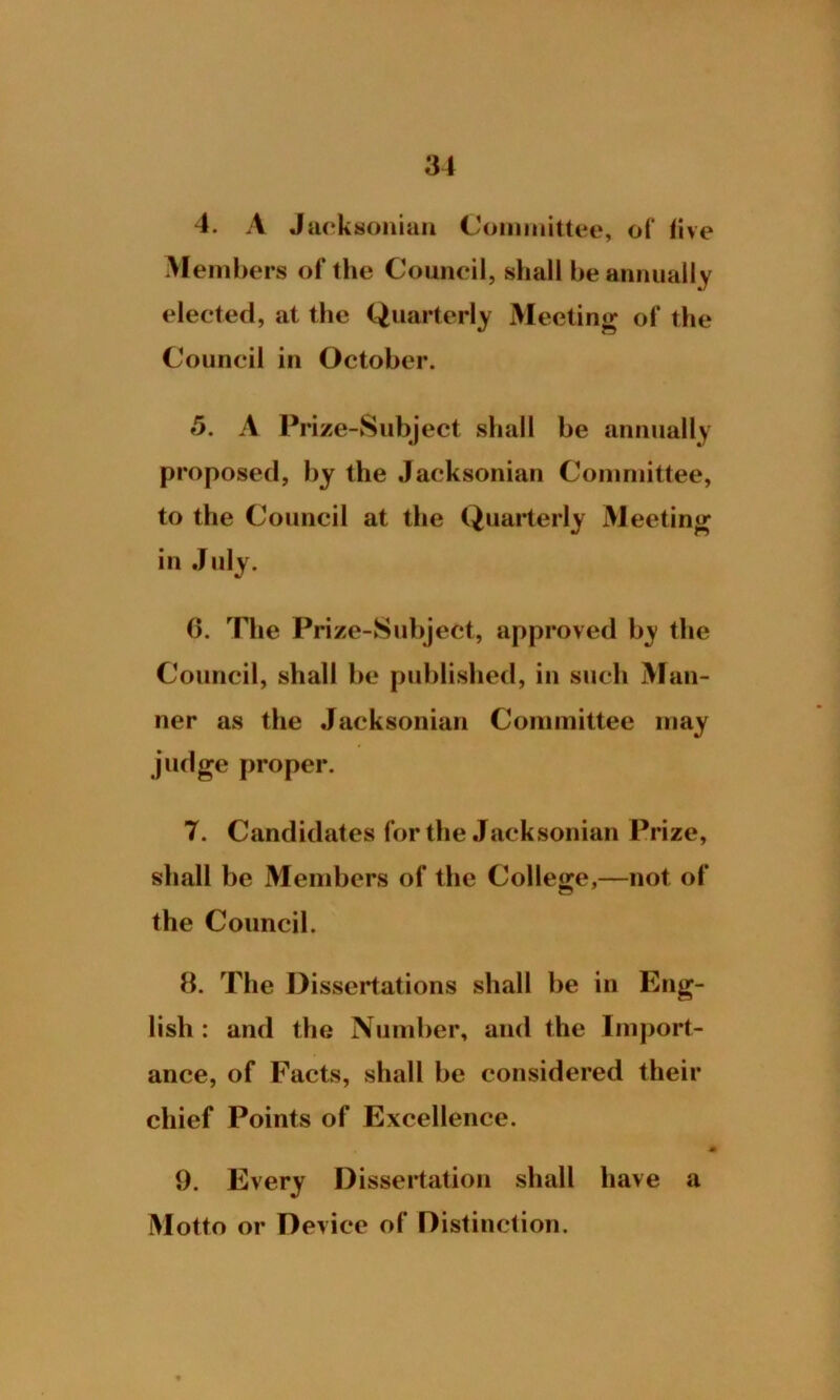4. A Jacksonian Committee, of five Members of the Council, shall be annually elected, at the Quarterly Meeting of the Council in October. 5. A Prize-Subject shall be annually proposed, by the Jacksonian Committee, to the Council at the Quarterly Meeting in July. 6. The Prize-Subject, approved by the Council, shall be published, in such Man- ner as the Jacksonian Committee may judge proper. 7. Candidates for the Jacksonian Prize, shall be Members of the College,—not of the Council. 8. The Dissertations shall be in Eng- lish : and the Number, and the Import- ance, of Facts, shall be considered their chief Points of Excellence. * 9. Every Dissertation shall have a Motto or Device of Distinction.
