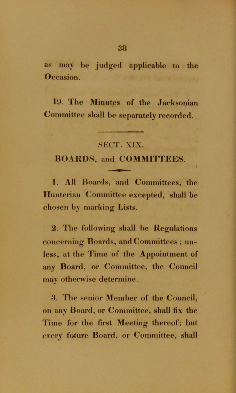 as may he judged applicable to the Occasion. 10. The Minutes of the Jacksonian Committee shall be separately recorded. SECT. XIX. BOARDS, and COMMITTEES. _ t 1. All Boards, and Committees, the Hunterian Committee excepted, shall be chosen by marking Lists. 2. The following shall be Regulations concerning Boards, and Committees ; un- less, at the Time of the Appointment of any Board, or Committee, the Council may otherwise determine. 3. The senior Member of the Council, on any Board, or Committee, shall fix the Time for the first Meeting thereof; but every future Board, or Committee, shall