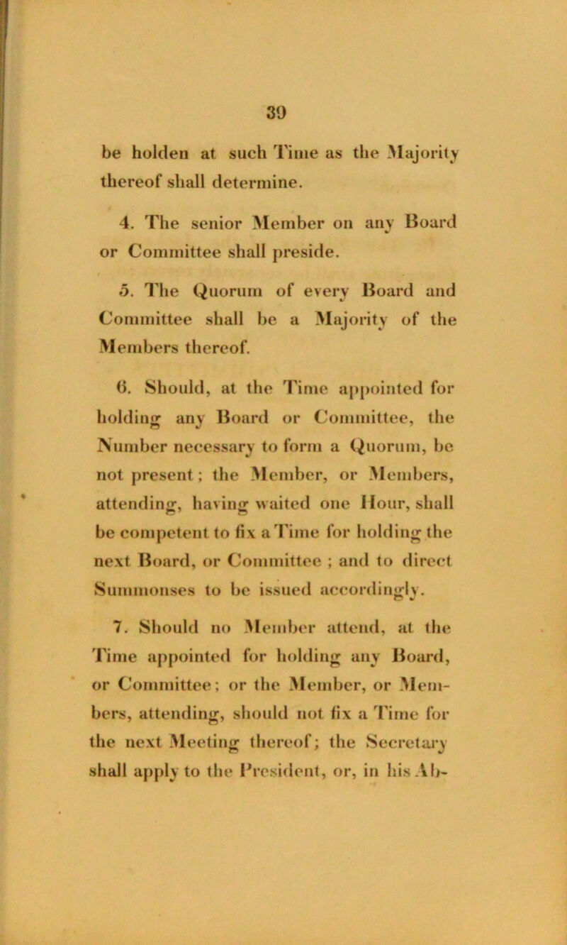 be holden at such Time as the Majority thereof shall determine. 4. The senior Member on any Board or Committee shall preside. 5. The Quorum of every Board and Committee shall be a Maj ority of the Members thereof. (i. Should, at the Time appointed for holding any Board or Committee, the Number necessary to form a Quorum, be not present; the Member, or Members, attending, having waited one Hour, shall be competent to fix a Time for holding the next Board, or Committee ; and to direct Summonses to be issued accordingly. 7. Should no M ember attend, at the rime appointed for holding any Board, or Committee; or the Member, or M em- bers, attending, should not fix a Time for the next Meeting thereof; the Secretary shall apply to the President, or, in hisAb-