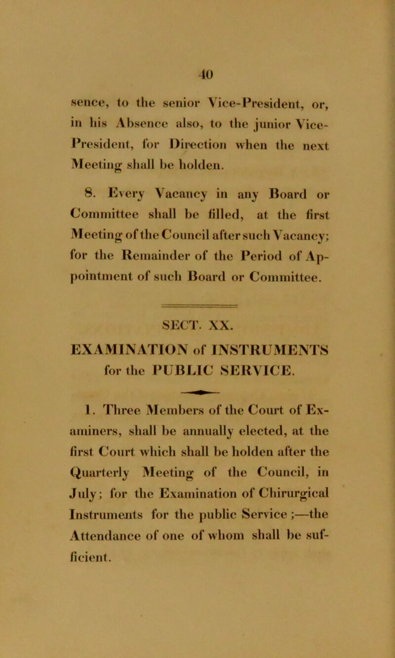 sence, to the senior Vice-President, or, in his Absence also, to the junior Vice- President, for Direction when the next Meeting shall be holden. 8. Every Vacancy in any Board or Committee shall be filled, at the first Meeting of the Council after such Vacancy; for the Remainder of the Period of Ap- pointment of such Board or Committee. SECT. XX. EXAMINATION of INSTRUMENTS for the PUBLIC SERVICE. 1. Three Members of the Court of Ex- aminers, shall be annually elected, at the first Court which shall be holden after the Quarterly Meeting of the Council, in July; for the Examination of Chirurgical Instruments for the public Service ;—the Attendance of one of whom shall be suf- ficient.