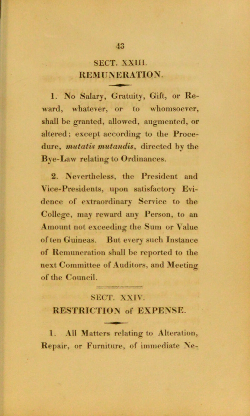 SECT. XXIII. REMUNERATION. 1. No Salary, Gratuity, Gift, or Re- ward, whatever, or to whomsoever, shall be granted, allowed, augmented, or altered; except according to the Proce- dure, mutatis mutandis, directed by the Bje -Law relating to Ordinances. 2. Nevertheless, the President and Vice-Presidents, upon satisfactory Evi- dence of extraordinary Service to the V College, may reward any Person, to an Amount not exceeding: the Sum or Value of ten Guineas. But every such Instance of Remuneration shall he reported to the next Committee of Auditors, and Meeting of the Council. SECT. XXIV. RESTRICTION of EXPENSE. 1. All Matters relating to Alteration, Repair, or Furniture, of immediate Ne-