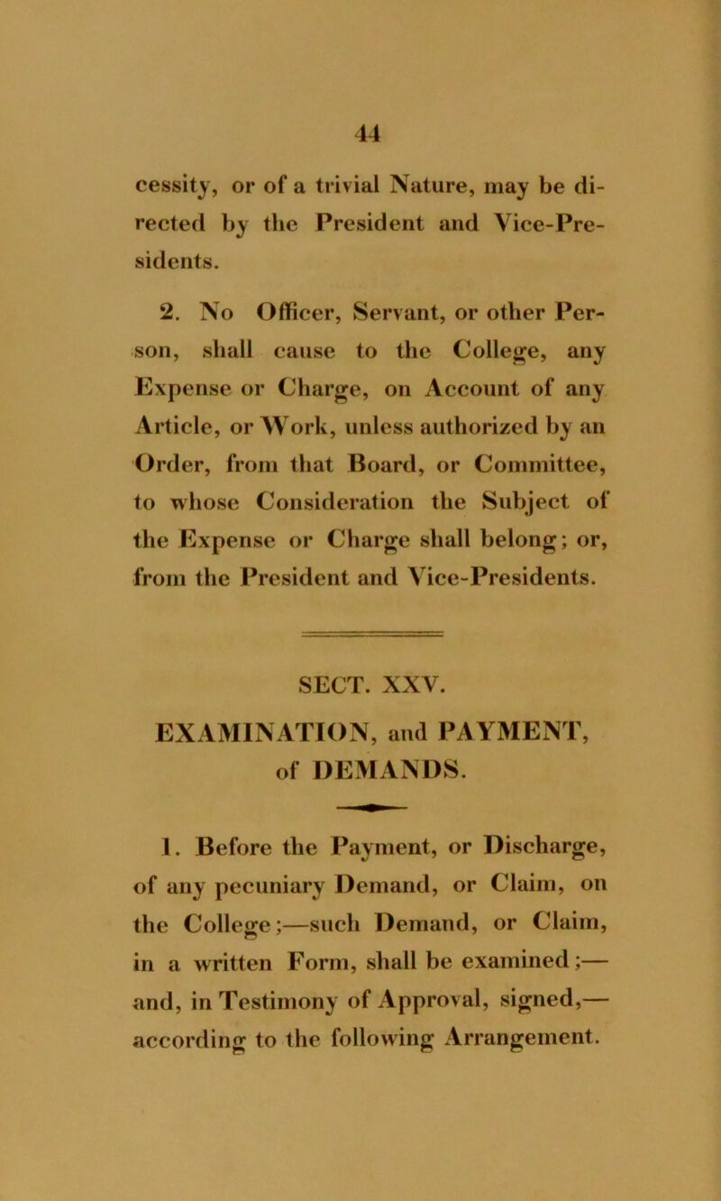 cessity, or of a trivial Nature, may be di- rected by the President and Vice-Pre- sidents. 2. No Officer, Servant, or other Per- son, shall cause to the College, any Expense or Charge, on Account of any Article, or Work, unless authorized by an Order, from that Board, or Committee, to whose Consideration the Subject of the Expense or Charge shall belong; or, from the President and Vice-Presidents. SECT. XXV. EXAMINATION, and PAYMENT, of DEMANDS. 1. Before the Payment, or Discharge, of any pecuniary Demand, or Claim, on the College;—such Demand, or Claim, in a written Form, shall be examined;— and, in Testimony of Approval, signed,— according to the following Arrangement.