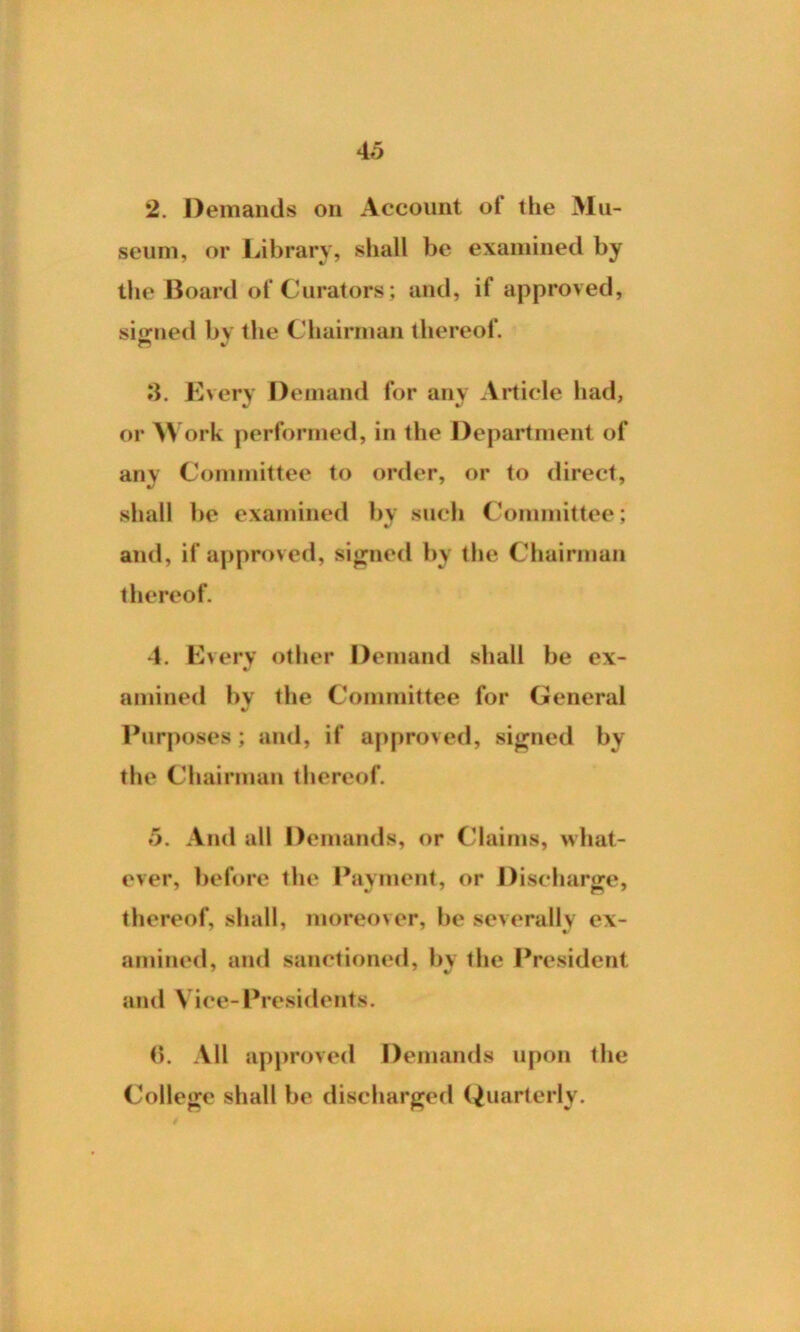 2. Demands on Account of the Mu- seum, or Library, shall be examined by the Board of Curators; and, if approved, signed bv the Chairman thereof. 3. Every Demand for any Article had, or W ork performed, in the Department of any Committee to order, or to direct, shall be examined by such Committee; •/ and, if approved, signed by the Chairman thereof. 4. Every other Demand shall be ex- amined by the Committee for General Purposes; and, if approved, signed by the Chairman thereof. 5. And all Demands, or Claims, what- ever, before the Payment, or Discharge, thereof, shall, moreover, be severally ex- amined, and sanctioned, by the President and Vice-Presidents. (5. All approved Demands upon the College shall be discharged Quarterly.
