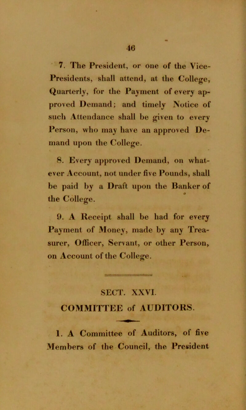7. The President, or one of the Vice- Presidents, shall attend, at the College, Quarterly, for the Payment of every ap- proved Demand; and timely Notice of such Attendance shall be given to every Person, who may have an approved De- mand upon the College. 8. Every approved Demand, on what- ever Account, not under five Pounds, shall be paid by a Draft upon the Banker of 4 the College. 9. A Receipt shall be had for every Payment of Money, made by any Trea- surer, Officer, Servant, or other Person, on Account of the College. SECT. XXVI. COMMITTEE of AUDITORS. 1. A Committee of Auditors, of five Members of the Council, the President