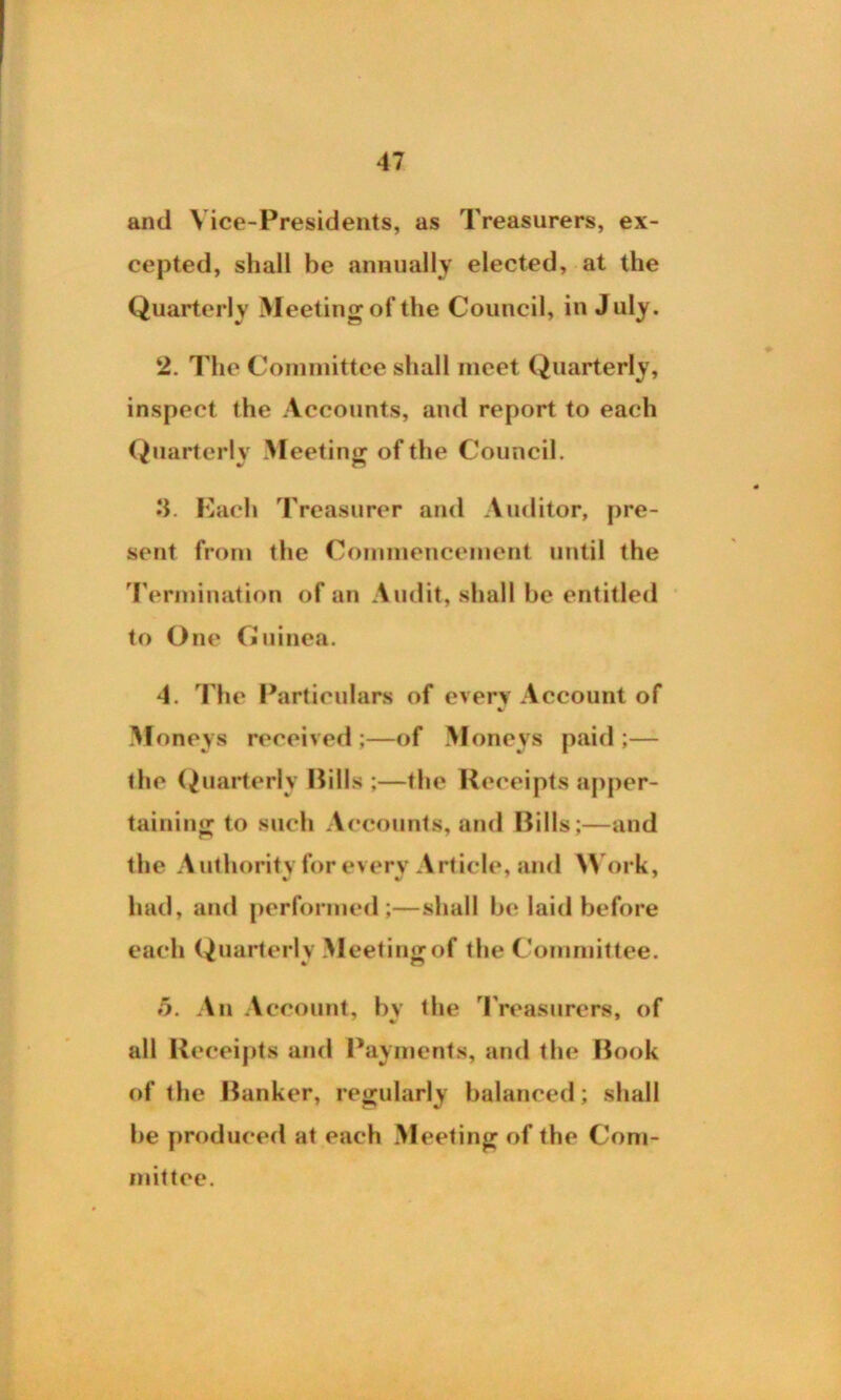 and Vice-Presidents, as Treasurers, ex- cepted, shall be annually elected, at the Quarterly Meeting of the Council, in July. 2. The Committee shall meet Quarterly, inspect the Accounts, and report to each Quarterly Meeting of the Council. 3. Each Treasurer and Auditor, pre- sent from the Commencement until the Termination of an Audit, shall be entitled to One Guinea. 4. The Particulars of every Account of •/ Moneys received;—of Moneys paid;— the Quarterly Pills ;—the Receipts apper- taining to such Accounts, and Bills;—and the Authority for every Article, and Work, had, and performed;—shall be laid before each Quarterly Meeting of the Committee. 5. An Account, by the Treasurers, of all Receipts and Payments, and the Book of the Banker, regularly balanced; shall be produced at each Meeting of the Com- mittee.