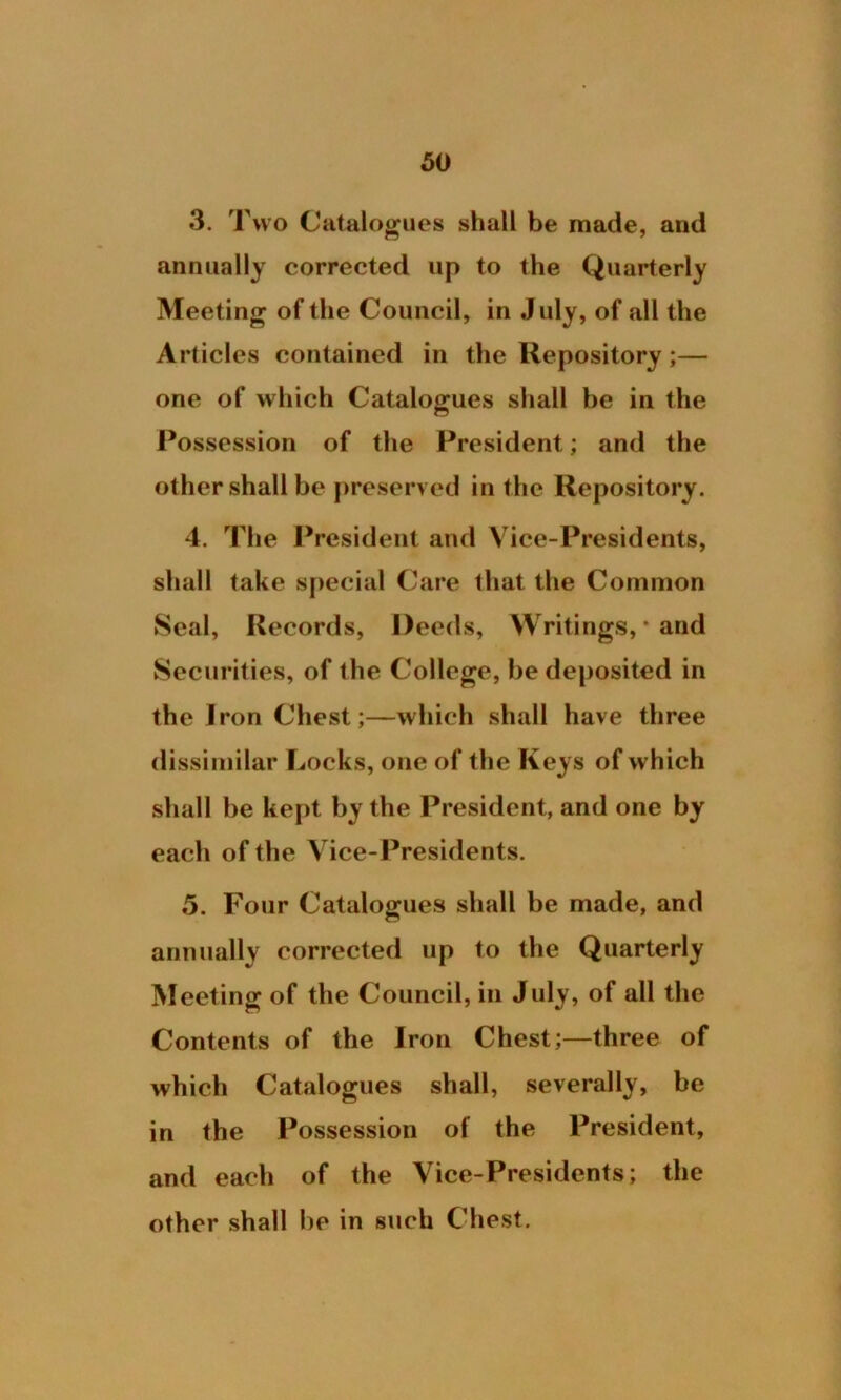 3. Two Catalogues shall be made, and annually corrected up to the Quarterly Meeting of the Council, in July, of all the Articles contained in the Repository;— one of which Catalogues shall be in the Possession of the President; and the other shall be preserved in the Repository. 4. The President and Vice-Presidents, shall take special Care that the Common Seal, Records, Deeds, Writings, • and Securities, of the College, be deposited in the Iron Chest;—which shall have three dissimilar Locks, one of the Keys of which shall be kept by the President, and one by each of the Vice-Presidents. 5. Four Catalogues shall be made, and annually corrected up to the Quarterly Meeting of the Council, in July, of all the Contents of the Iron Chest;—three of which Catalogues shall, severally, be in the Possession of the President, and each of the Vice-Presidents; the other shall be in such Chest.