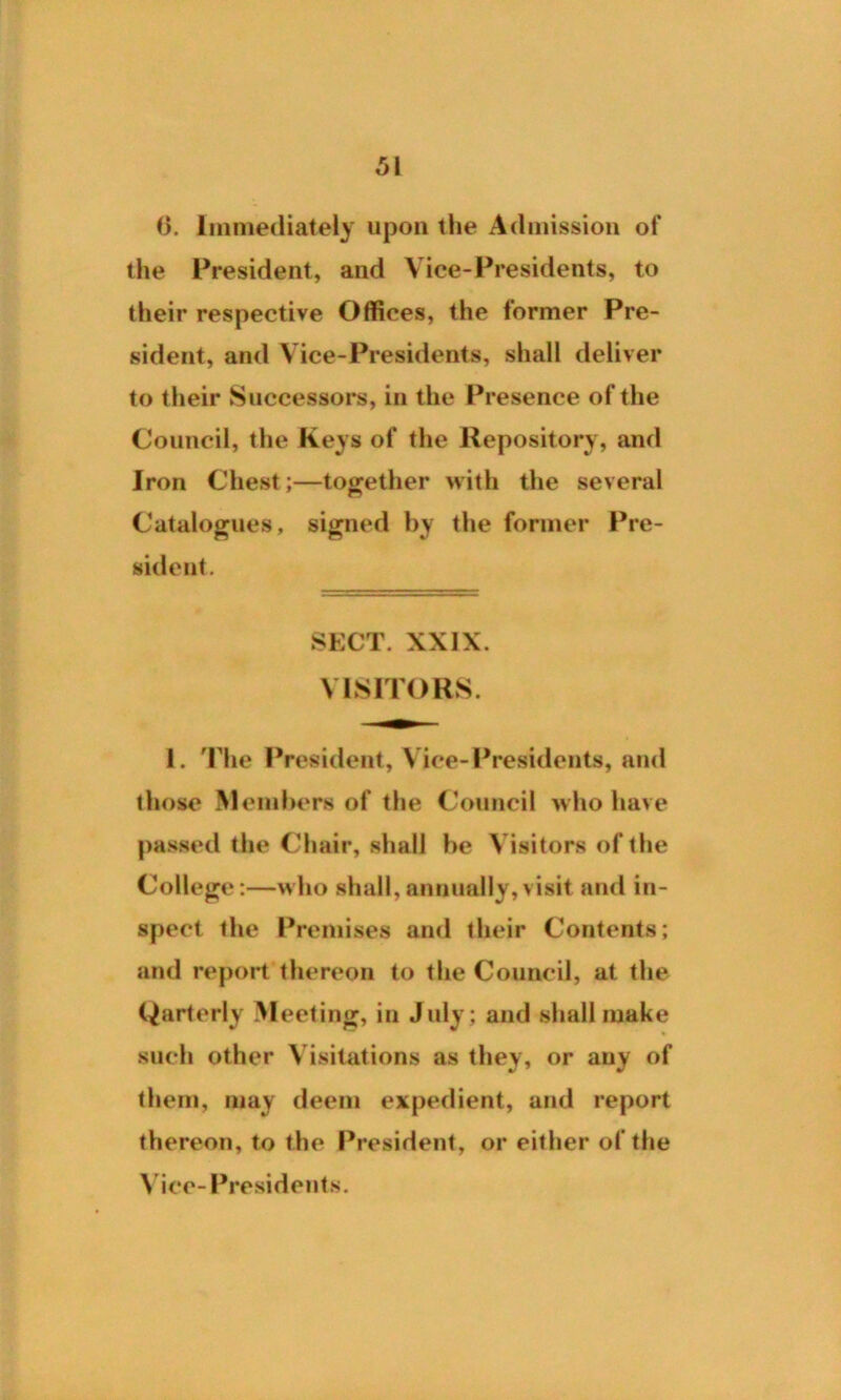 6. Immediately upon the Admission of the President, and Vice-Presidents, to their respective Offices, the former Pre- sident, and Vice-Presidents, shall deliver to their Successors, in the Presence of the Council, the Keys of the Repository, and Iron Chest;—together with the several Catalogues, signed by the former Pre- sident. SECT. XXIX. VISITORS. 1. The President, Vice-Presidents, and those Members of the Council who have passed the Chair, shall he Visitors of the College :—who shall, annually, visit and in- spect the Premises and their Contents; and report thereon to the Council, at the Qarterly Meeting, in July; and shall make such other Visitations as they, or auy of them, may deem expedient, and report thereon, to the President, or either of the Vice-Presidents.