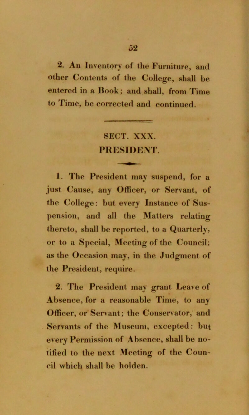 2. An Inventory of the Furniture, and other Contents of the College, shall be entered in a Book; and shall, from Time to Time, be corrected and continued. SECT. XXX. PRESIDENT. 1. The President may suspend, for a just Cause, any Officer, or Servant, of the College: but every Instance of Sus- pension, and all the Matters relating thereto, shall be reported, to a Quarterly, or to a Special, Meeting of the Council; as the Occasion may, in the Judgment of the President, require. 2. The President may grant Leave of Absence, for a reasonable Time, to any Officer, or Servant; the Conservator, and Servants of the Museum, excepted: but every Permission of Absence, shall be no- tified to the next Meeting of the Coun- cil which shall be holden.