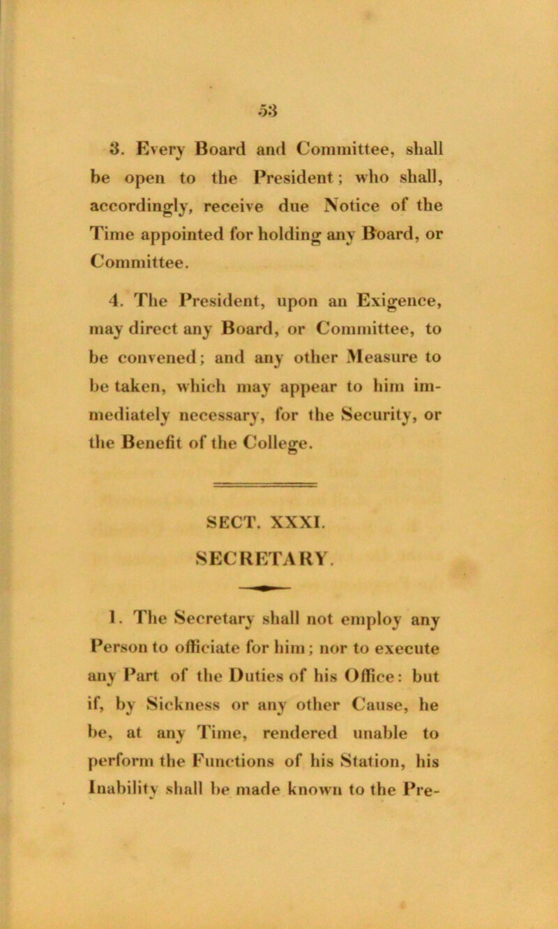 be open to the President; who shall, accordingly, receive due Notice of the Time appointed for holding any Board, or Committee. 4. The President, upon an Exigence, may direct any Board, or Committee, to be convened; and any other Measure to be taken, which may appear to him im- mediately necessary, for the Security, or the Benefit of the College. SECT. XXXI. SECRETARY. 1. The Secretary shall not employ any Person to officiate for him; nor to execute any Part of the Duties of his Office: but if, by Sickness or any other Cause, he be, at any Time, rendered unable to perform the Functions of his Station, his Inability shall be made known to the Pre-