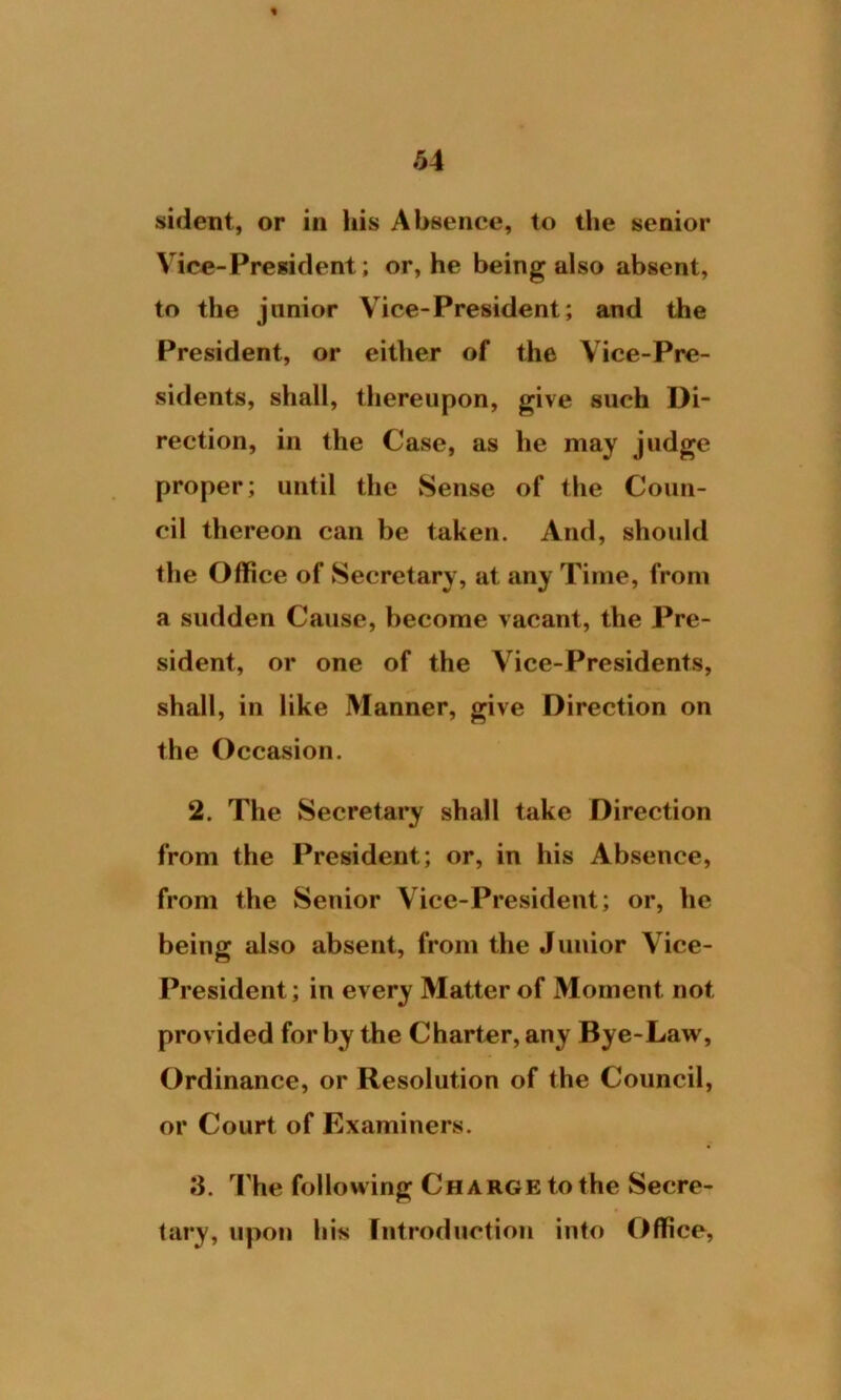sident, or in his Absence, to the senior Vice-President; or, he being also absent, to the junior Vice-President; and the President, or either of the Vice-Pre- sidents, shall, thereupon, give such Di- rection, in the Case, as he may judge proper; until the Sense of the Coun- cil thereon can be taken. And, should the Office of Secretary, at any Time, from a sudden Cause, become vacant, the Pre- sident, or one of the Vice-Presidents, shall, in like Manner, give Direction on the Occasion. 2. The Secretary shall take Direction from the President; or, in his Absence, from the Senior Vice-President; or, he being also absent, from the Junior Vice- President; in every Matter of Moment not provided for by the Charter, any Bye-Law, Ordinance, or Resolution of the Council, or Court of Examiners. 3. The following Charge to the Secre- tary, upon his Introduction into Office,