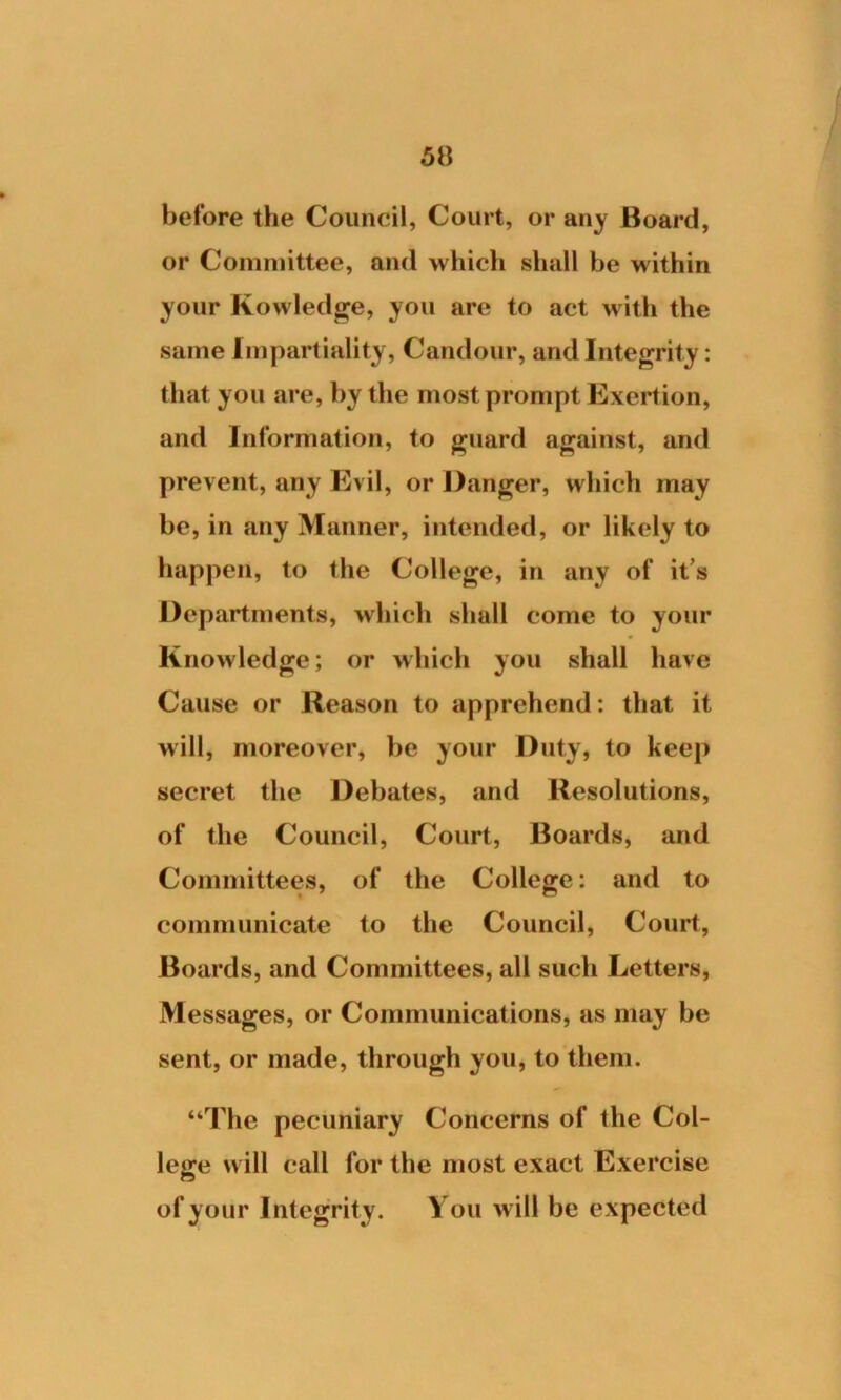 before the Council, Court, or any Board, or Committee, and which shall be within your Kowledge, you are to act with the same Impartiality, Candour, and Integrity: that you are, by the most prompt Exertion, and Information, to guard against, and prevent, any Evil, or Danger, which may be, in any Manner, intended, or likely to happen, to the College, in any of it’s Departments, which shall come to your Knowledge; or which you shall have Cause or Reason to apprehend: that it will, moreover, be your Duty, to keep secret the Debates, and Resolutions, of the Council, Court, Boards, and Committees, of the College: and to communicate to the Council, Court, Boards, and Committees, all such Letters, Messages, or Communications, as may be sent, or made, through you, to them. “The pecuniary Concerns of the Col- lege will call for the most exact Exercise of your Integrity. You will be expected