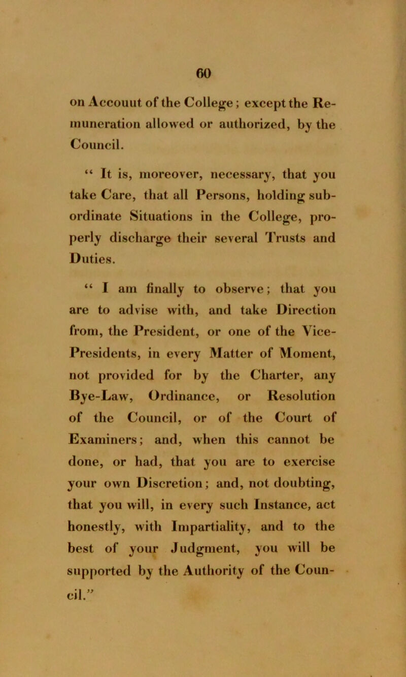 f>0 on Accouut of the College; except the Re- muneration allowed or authorized, by the Council. “ It is, moreover, necessary, that you take Care, that all Persons, holding sub- ordinate Situations in the College, pro- perly discharge their several Trusts and Duties. “ I am finally to observe; that you are to advise with, and take Direction from, the President, or one of the Vice- Presidents, in every Matter of Moment, not provided for by the Charter, any Bye-Law, Ordinance, or Resolution of the Council, or of the Court of Examiners; and, when this cannot be done, or had, that you are to exercise your own Discretion; and, not doubting, that you will, in every such Instance, act honestly, with Impartiality, and to the best of your Judgment, you will be supported by the Authority of the Coun- cil ”