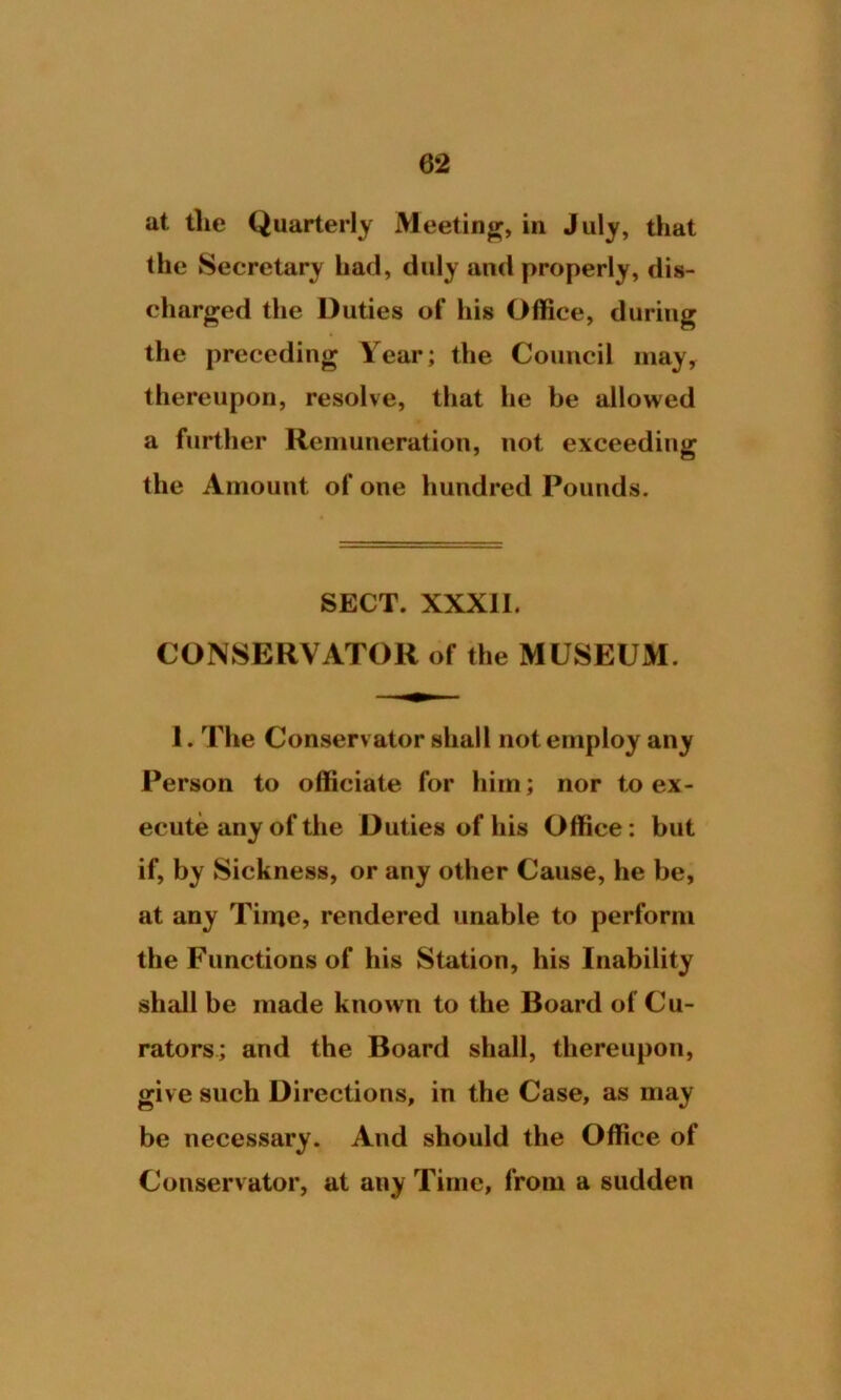 at the Quarterly Meeting, in July, that the Secretary had, duly and properly, dis- charged the Duties of his Office, during the preceding Year; the Council may, thereupon, resolve, that he be allowed a further Remuneration, not exceeding the Amount of one hundred Pounds. SECT. XXXII. CONSERVATOR of the MUSEUM. 1. The Conserv ator shall not employ any Person to officiate for him; nor to ex- ecute any of the Duties of his Office: but if, by Sickness, or any other Cause, he be, at any Time, rendered unable to perform the Functions of his Station, his Inability shall be made known to the Board of Cu- rators; and the Board shall, thereupon, give such Directions, in the Case, as may be necessary. And should the Office of Conservator, at any Time, from a sudden