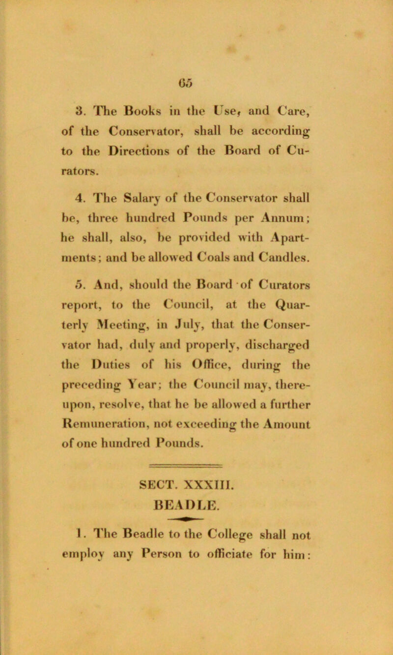03 3. The Books in the Use* and Care, of the Conservator, shall be according to the Directions of the Board of Cu- rators. 4. The Salary of the Conservator shall he, three hundred Pounds per Annum; he shall, also, be provided with Apart- ments; and be allowed Coals and Candles. 5. And, should the Board of Curators report, to the Council, at the Quar- terly Meeting:, in July, that the Conser- vator had, duly and properly, discharged the Duties of his Office, during the preceding Year; the Council may, there- upon, resolve, that he be allowed a further Remuneration, not exceeding the Amount of one hundred Pounds. SECT. XXXIU. BEADLE. I. The Beadle to the College shall not employ any Person to officiate for him: