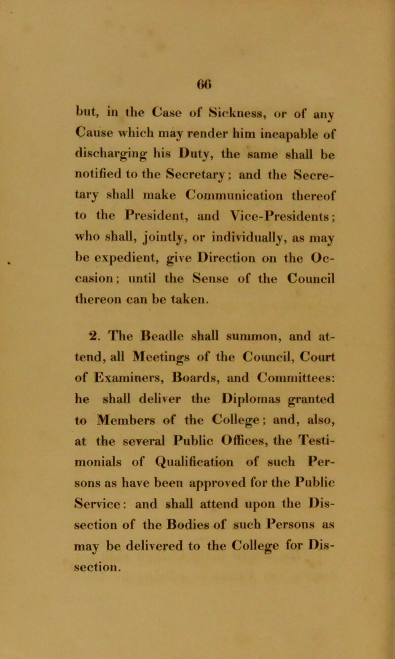 but, in 1 lie Case of Sickness, or of airy Cause which may render him incapable of discharging his Duty, the same shall be notified to the Secretary; and the Secre- tary shall make Communication thereof to the President, and Vice-Presidents; who shall, jointly, or individually, as may be expedient, give Direction on the Oc- casion ; until the Sense of the Council thereon can be taken. 2. The Beadle shall summon, and at- tend, all Meetings of the Council, Court of Examiners, Boards, and Committees: he shall deliver the Diplomas granted to Members of the College; and, also, at the several Public Offices, the Testi- monials of Qualification of such Per- sons as have been approved for the Public Service: and shall attend upon the Dis- section of the Bodies of such Persons as may be delivered to the College for Dis- section.