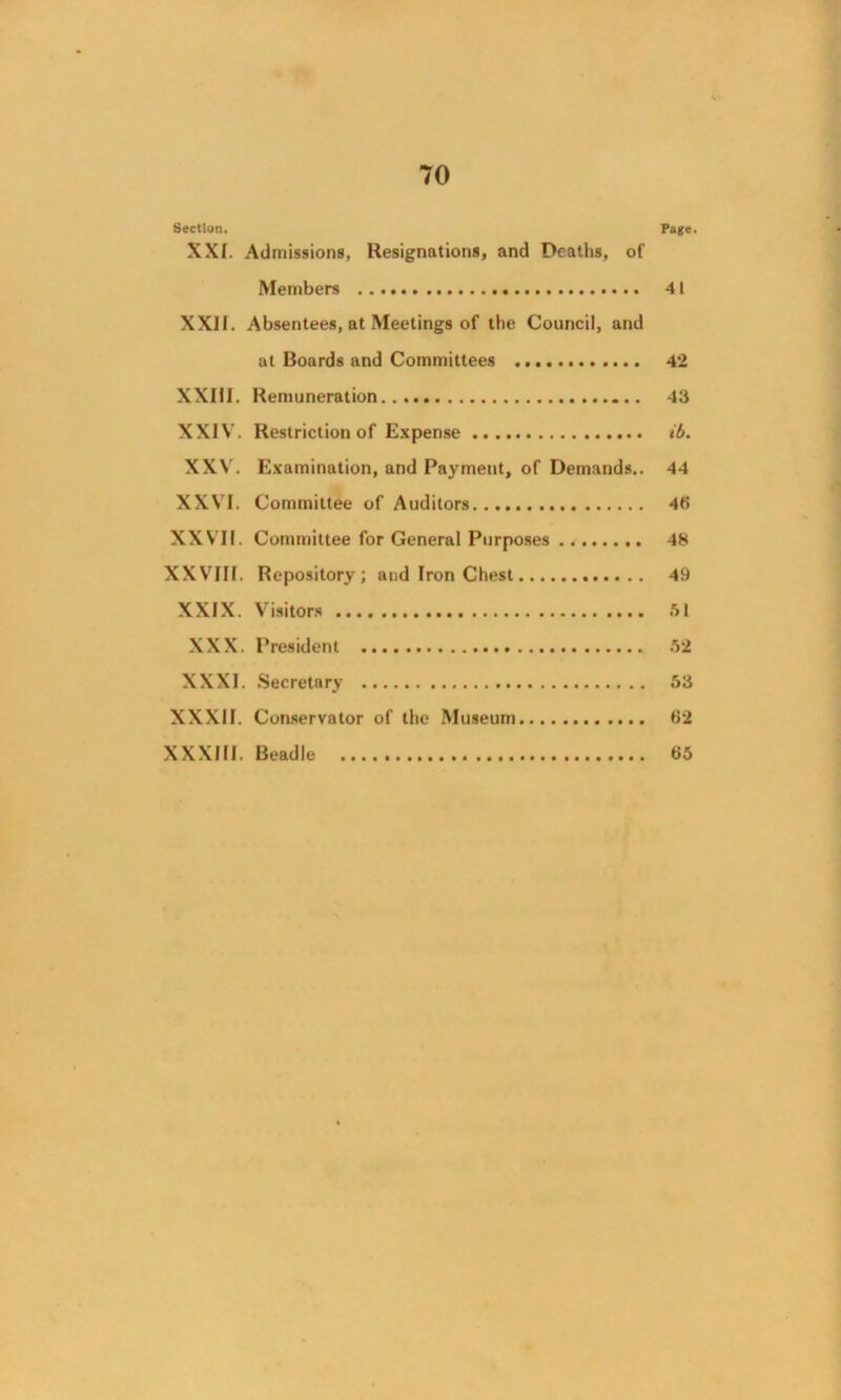 Section. Page. XXI. Admissions, Resignations, and Deaths, of Members 41 XXII. Absentees, at Meetings of the Council, and at Boards and Committees 42 XXIII. Remuneration 43 XXIV. Restriction of Expense ib. XXV. Examination, and Payment, of Demands.. 44 XXVI. Committee of Auditors 46 XXVII. Committee for General Purposes 48 XXVIII. Repository; and Iron Chest 49 XXIX. Visitors 51 XXX. President 52 XXXI. Secretary 53 XXXII. Conservator of the Museum 62 XXXIII. Beadle 65