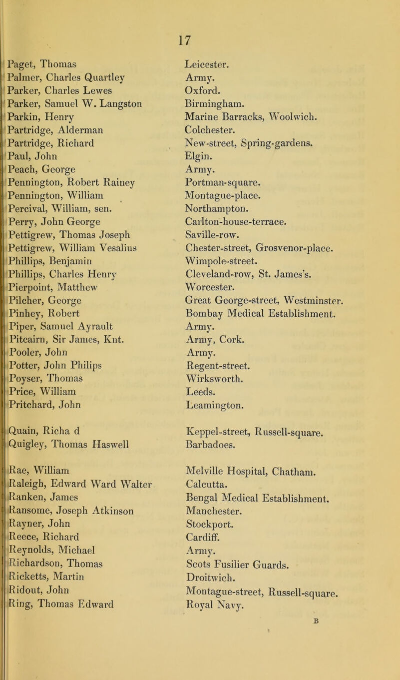 Paget, Thomas Palmer, Charles Quartley Parker, Charles Lewes ' Parker, Samuel W. Langston Parkin, Henry Partridge, Alderman Partridge, Richard Paul, John Peach, George Pennington, Robert Rainey Pennington, William Percival, William, sen. Perry, John George Pettigrew, Thomas Joseph Pettigrew, William Vesalius Phillips, Benjamin Phillips, Charles Henry Pierpoint, Matthew Pilcher, George Pinhey, Robert Piper, Samuel Ayrault Pitcairn, Sir James, Knt. Pooler, John Potter, John Philips Poyser, Thomas Price, William ■Pritchard, John Quain, Richa d Quigley, Thomas Haswell Rae, William iRaleigh, Edward Ward Walter .Ranken, James Ransome, Joseph Atkinson Rayner, John Reece, Richard ■Reynolds, Michael iRichardson, Thomas Ricketts, Martin Ridout, John Ring, Thomas Edward Leicester. Army. Oxford. Birmingham. Marine Barracks, Woolwich. Colchester. New-street, Spring-gardens. Elgin. Army. Portman-square. Montague-place. Northampton. Carlton-house-terrace. Saville-row. Chester-street, Grosvenor-place. Wimpole-street. Cleveland~row, St. James’s. Worcester. Great George-street, Westminster. Bombay Medical Establishment. Army. Army, Cork. Army. Regent-street. Wirksworth. Leeds. Leamington. Keppel-street, Russell-square. Barbadoes. Melville Hospital, Chatham. Calcutta. Bengal Medical Establishment. Manchester. Stockport. Cardiff. Army. Scots Fusilier Guards. Droitwich. Montague-street, Russell-square. Royal Navy. B