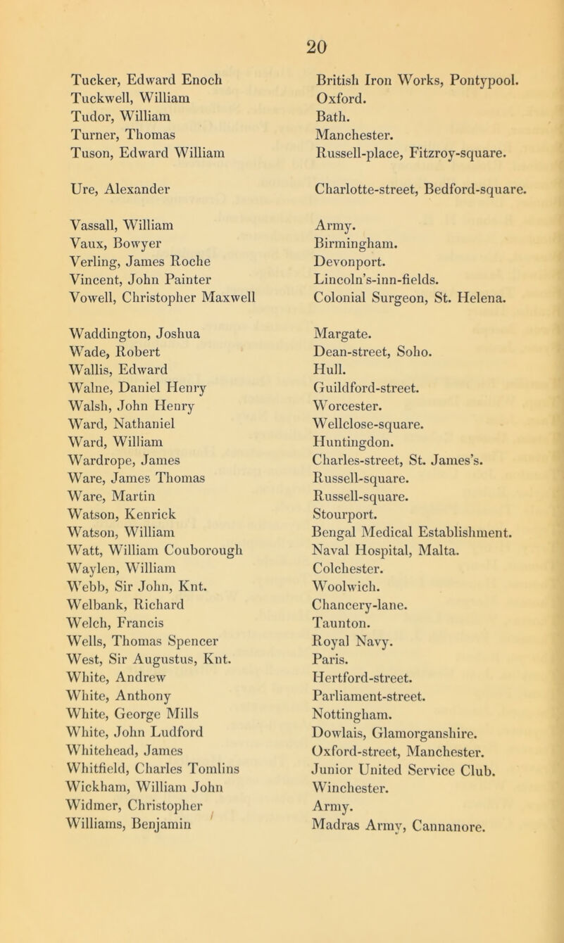 Tucker, Edward Enoch Tuckwell, William Tudor, William Turner, Thomas Tuson, Edward William Ure, Alexander Vassall, William Vaux, Bowyer Verling, James Roche Vincent, John Painter Vowell, Christopher Maxwell Waddington, Joshua Wade, Robert Wallis, Edward Walne, Daniel Henry Walsh, John Henry Ward, Nathaniel Ward, William Wardrope, James Ware, James Thomas Ware, Martin Watson, Kenrick Watson, William Watt, William Couborough Waylen, William Webb, Sir John, Knt. Welbank, Richard Welch, Francis Wells, Thomas Spencer West, Sir Augustus, Knt. White, Andrew Wliite, Anthony White, George Mills White, John Ludford Whitehead, James Whitfield, Charles Tomlins Wickham, William John Widmer, Christopher Williams, Benjamin British Iron Works, Pontypool. Oxford. Bath. Manchester. Russell-place, Fitzroy-square. Charlotte-street, Bedford-square. Army. Birmingham. Devonport. Lincoln’s-inn-fields. Colonial Surgeon, St. Helena. Margate. Dean-street, Soho. Hull. Guildford-street. Worcester. Wellclose-square. Huntingdon. Charles-street, St. James’s. Russell-square. Russell-square. Stourport. Bengal Medical Establishment. Naval Hospital, Malta. Colchester. Woolwich. Chancery-lane. Taunton. Royal Navy. Paris. Hertford-street. Parliament-street. Nottingham. Dowlais, Glamorganshire. Oxford-street, Manchester. Junior United Service Club. Winchester. Army. Madras Army, Cannanore.