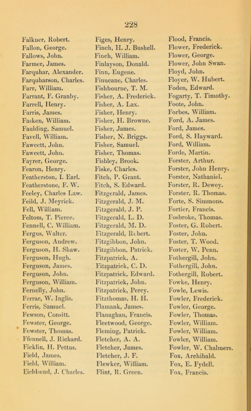 Falkner, Robert. Fallon, George. Fallows, John. Farmer, James. Farquhar, Alexander. Farquharson, Charles. Farr, William. Farrant, F. Granby, Farrell, Henry. Farris, James. Fasken, William. Faulcling, Samuel. Favell, William. Fawcett, John. Fawcett, John. Fayrer, George. Fearon, Henry. Featherston, I. Earl. Featherstone, F. W. Feeley, Charles Law. Feild, J. Meyrick. Fell, William. Feltom, T. Pierce. Fennell, C. William. Fergus, Walter. Ferguson, Andrew. Ferguson, H. Shaw. Ferguson, Hugh. Ferguson, James. Ferguson, John. Ferguson, William. Fernelly, John. Ferrar, W. Inglis. Ferris, Samuel. Fewson, Consitt. Fewster, George. Fewster, Thomas. Ffennell, J. Richard. Ficklin, H. Pettus. Field, James. Field, William. Fieldsend, J. Charles. Figes, Henry. Finch, H. J. Bushell. Finch, William. Finlayson, Donald. Finn, Eugene. Finucane, Charles. Fishbourne, T. M. Fisher, A. Frederick. Fisher, A. Lax. Fisher, Henry. Fisher, H. Browne. Fisher, James. Fisher, N. Briggs. Fisher, Samuel. Fisher, Thomas. Fishley, Brook. Fiske, Charles. Fitch, P. Grant. Fitch, S. Edward. Fitzgerald, James. Fitzgerald, J. M. Fitzgerald, J. P. Fitzgerald, L. D. Fitzgerald, M. D. Fitzgerald, Robert. Fitzgibbon, John. Fitzgibbon, Patrick, i^itzpatrick, A. Fitzpatrick, C. D. Fitzpatrick, Edward. Fitzpatrick, John. Fitzpatrick, Percy. Fitzthomas, H. H. Flamank, James. Flanaghan, Francis. Fleetwood, George. Fleming, Patrick. Fletcher, A. A. Fletcher, James. Fletcher, J. F. Flewker, William. Flint, R. Green. Flood, Francis. Flower, Frederick. Flower, George. Flower, John Swan. Floyd, John. Flover, W. Hubert. Foden, Edward. Fogarty, T. Timothy. Foote, John. Forbes, William. Ford, A. James. Ford, James. Ford, S. Hayward. F'ord, William. Forde, Martin. Forster, Arthur. Forster, John Henry. Forster, Nathaniel. Forster, R. Dewey. Forster, R. Thomas. Forte, S. Simmons. Fortier, Francis. Fosbroke, Thomas. Foster, G. Robei’t. Foster, John. Foster, T. Wood. Foster, W. Penn. Fothergill, John. Fothergill, John. Fothergill, Robert. Fowke, Henry. Fowle, Lewis. Fowler, Frederick. Fowler, George. Fowler, Thomas. FoM'ler, William. Fowler, William. Fowler, William. Fowler, W. Chalmers. Fox, Archibald. Fox, E. Fydell. Fox, Francis.