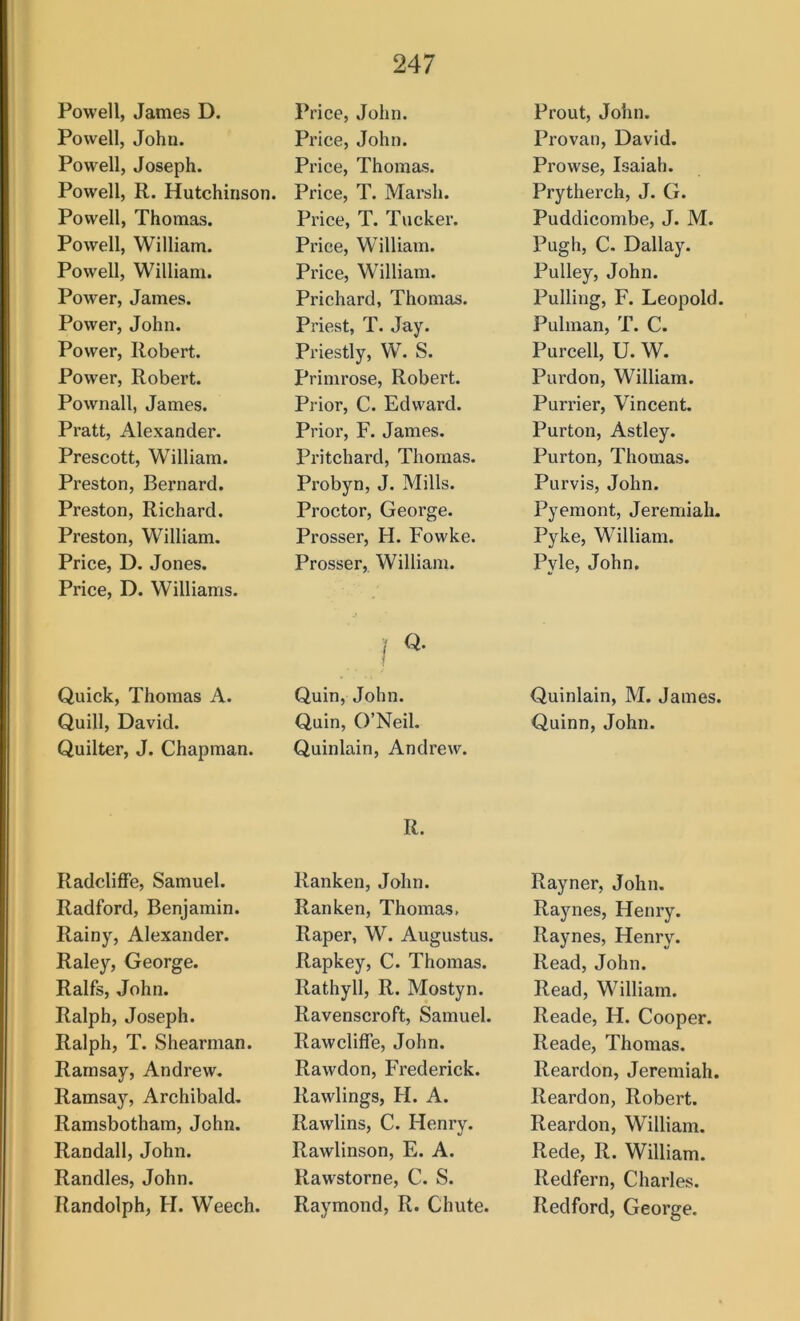 Powell, James D. Powell, John. Powell, Joseph. Powell, R. Hutchinson. Powell, Thomas. Powell, William. Powell, William. Power, James. Power, John. Power, Robert. Power, Robert. Pownall, James. Pratt, Alexander. Prescott, William. Preston, Bernard. Preston, Richard. Preston, William. Price, D. Jones. Price, D. Williams. Quick, Thomas A. Quill, David. Quilter, J. Chapman. RadclifFe, Samuel. Radford, Benjamin. Rainy, Alexander. Raley, George. Ralfs, John. Ralph, Joseph. Ralph, T. Shearman. Ramsay, Andrew, Ramsay, Archibald, Ramsbotham, John. Randall, John. Randles, John. Randolph, H. Weech. Price, John. Price, John. Price, Thomas. Price, T. Marsh. Price, T. Tucker. Price, William. Price, William. Prichard, Thomas. Priest, T. Jay. Priestly, W. S. Primrose, Robert. Prior, C. Edward. Prior, F. James. Pritchard, Thomas. Probyn, J. Mills. Proctor, George. Prosser, H. Fowke. Prosser, William. Quin, John. Quin, O’Neil. Quinlain, Andrew. R. Ranken, John. Ran ken, Thomas, Raper, W. Augustus. Rapkey, C. Thomas. Rathyll, R. Mostyn. Ravenscroft, Samuel. Rawcliffe, John. Rawdon, Frederick. Rawlings, FI. A. Rawlins, C. Henry. Rawlinson, E. A. Rawstorne, C. S. Raymond, R. Chute. Prout, John. Provan, David. Prowse, Isaiah. Prytherch, J. G. Puddicombe, J. M. Pugh, C. Dallay. Pulley, John. Pulling, F. Leopold. Pulman, T. C. Purcell, U. W. Purdon, William. Purrier, Vincent. Purton, Astley. Purton, Thomas. Purvis, John. Pyemont, Jeremiah. Pyke, William. Pyle, John, Quinlain, M. James. Quinn, John. Rayner, John. Raynes, Henry. Raynes, Henry. Read, John. Read, William. Reade, H. Cooper. Reade, Thomas. Reardon, Jeremiah. Reardon, Robert. Reardon, William. Rede, R. William. Redfern, Charles. Redford, George.