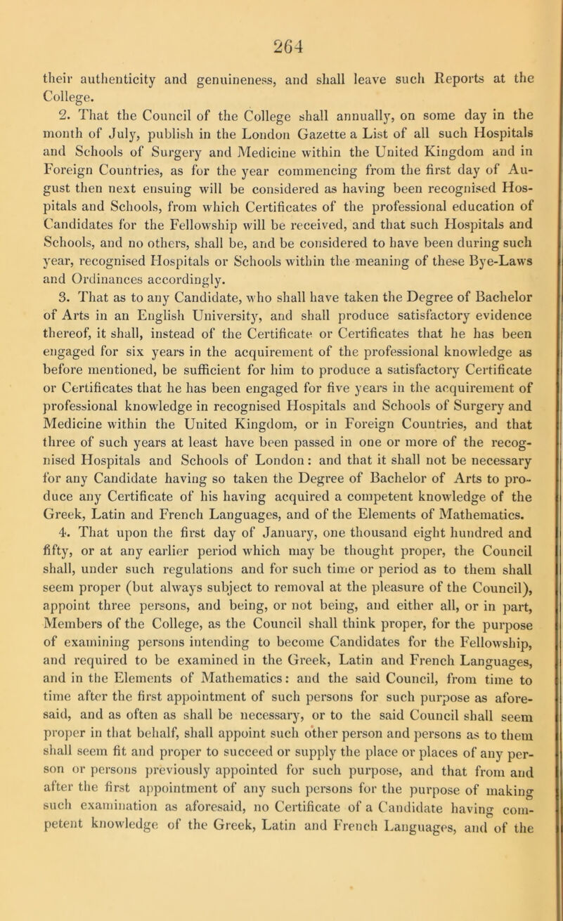 their authenticity and genuineness, and shall leave such Reports at the College. 2. That the Council of the College shall annually, on some day in the month of July, publish in the London Gazette a List of all such Hospitals and Schools of Surgery and Medicine within the United Kingdom and in Foreign Countries, as for the year commencing from the first day of Au- gust then next ensuing will be considered as having been recognised Hos- pitals and Schools, from which Certificates of the professional education of Candidates for the Fellowship will be received, and that such Llospitals and Schools, and no others, shall be, and be considered to have been during such year, recognised Hospitals or Schools within the meaning of these Bye-Laws and Ordinances accordingly. 3. That as to any Candidate, who shall have taken the Degree of Bachelor of Arts in an English University, and shall produce satisfactory evidence thereof, it shall, instead of the Certificate or Certificates that he has been engaged for six years in the acquirement of the professional knowledge as before mentioned, be sufficient for him to produce a satisfactory Certificate or Certificates that he has been engaged for five years in the acquirement of professional knowledge in recognised Hospitals and Schools of Surgery and Medicine within the United Kingdom, or in Foi’eign Countries, and that three of such years at least have been passed in one or more of the recog- nised Hospitals and Schools of London : and that it shall not be necessary for any Candidate having so taken the Degree of Bachelor of Arts to pro- duce any Certificate of his having acquired a competent knowledge of the Greek, Latin and French Languages, and of the Elements of Mathematics. 4. That upon the fii’st day of January, one thousand eight hundred and fifty, or at any earlier period which may be thought proper, the Council shall, under such regulations and for such time or period as to them shall seem proper (but always subject to removal at the pleasure of the Council), appoint three persons, and being, or not being, and either all, or in part. Members of the College, as the Council shall think proper, for the purpose of examining persons intending to become Candidates for the Fellowship, and required to be examined in the Greek, Latin and French Languages, and in the Elements of Mathematics; and the said Council, from time to time after the first appointment of such persons for such purpose as afore- said, and as often as shall be necessary, or to the said Council shall seem proper in that behalf, shall appoint such other person and persons as to them shall seem fit and proper to succeed or supply the place or places of any per- son or persons previously appointed for such purpose, and that from and after the first appointment of any such persons for the purpose of making such examination as aforesaid, no Certificate of a Candidate having com- petent knowledge of the Greek, Latin and French Languages, and of the