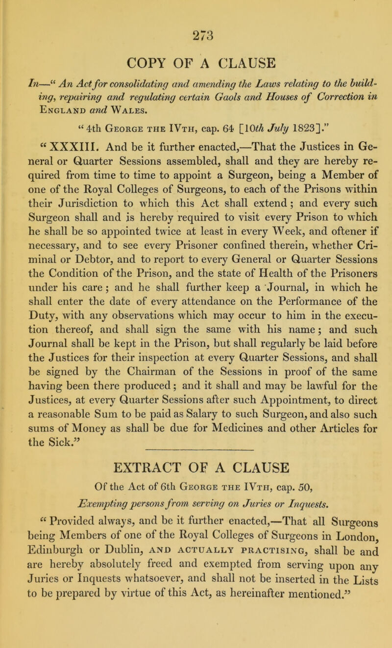 COPY OF A CLAUSE In—“ An Act for consolidating and amending the Laws relating to the build- ing, repairing and regulating certain Gaols and, Houses of Correction in England and Wales. “4th George the IVth, cap. 64 [lO^A July 18233.” “ XXXIII. And be it further enacted,—That the Justices in Ge- neral or Quarter Sessions assembled, shall and they are hereby re- quired from time to time to appoint a Surgeon, being a Member of one of the Royal Colleges of Surgeons, to each of the Prisons within their Jurisdiction to which this Act shall extend; and every such Surgeon shall and is hereby required to visit every Prison to which he shall be so appointed twice at least in every Week, and oftener if necessary, and to see every Prisoner confined therein, whether Cri- minal or Debtor, and to report to every General or Quarter Sessions the Condition of the Prison, and the state of Health of the Prisoners under his care; and he shall further keep a Journal, in which he shall enter the date of every attendance on the Performance of the Duty, with any observations which may occur to him in the execu- tion thereof, and shall sign the same with his name; and such Journal shall be kept in the Prison, but shall regularly be laid before the Justices for their inspection at every Quarter Sessions, and shall be signed by the Chairman of the Sessions in proof of the same having been there produced; and it shall and may be lawful for the Justices, at every Quarter Sessions after such Appointment, to direct a reasonable Sum to be paid as Salary to such Surgeon, and also such sums of Money as shall be due for Medicines and other Articles for the Sick.” EXTRACT OF A CLAUSE Of the Act of 6th George the IVth, cap. 50, Exempting persons from serving on Juries or Inquests. “ Provided always, and be it further enacted,—That all Surgeons being Members of one of the Royal Colleges of Surgeons in London, Edinburgh or Dublin, and actually practising, shall be and are hereby absolutely freed and exempted from serving upon any Juries or Inquests whatsoever, and shall not be inserted in the Lists to be prepared by virtue of this Act, as hereinafter mentioned.”