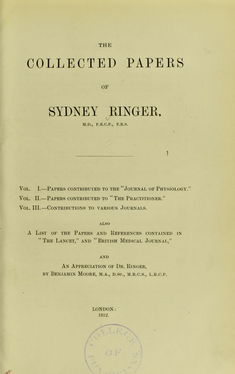 THE COLLECTED PAPERS OF SYDNEY EINGEE, t/ M.D., F.E.C.P., F.R.S. ) VoL. I.—Papers contributed to the “Journal of Physiology.” VoL. II.—Papers contributed to “The Practitioner.” VoL. III.—Contributions to various Journals. ALSO A List of the Papers and Eeferences contained in “The Lancet,” and “British Medical Journal,” and An Appreciation of Dr. Ringer, BY Benjamin Moore, m.a., d.sc., m.r.c.s., l.r.c.p. LONDON: 1912.