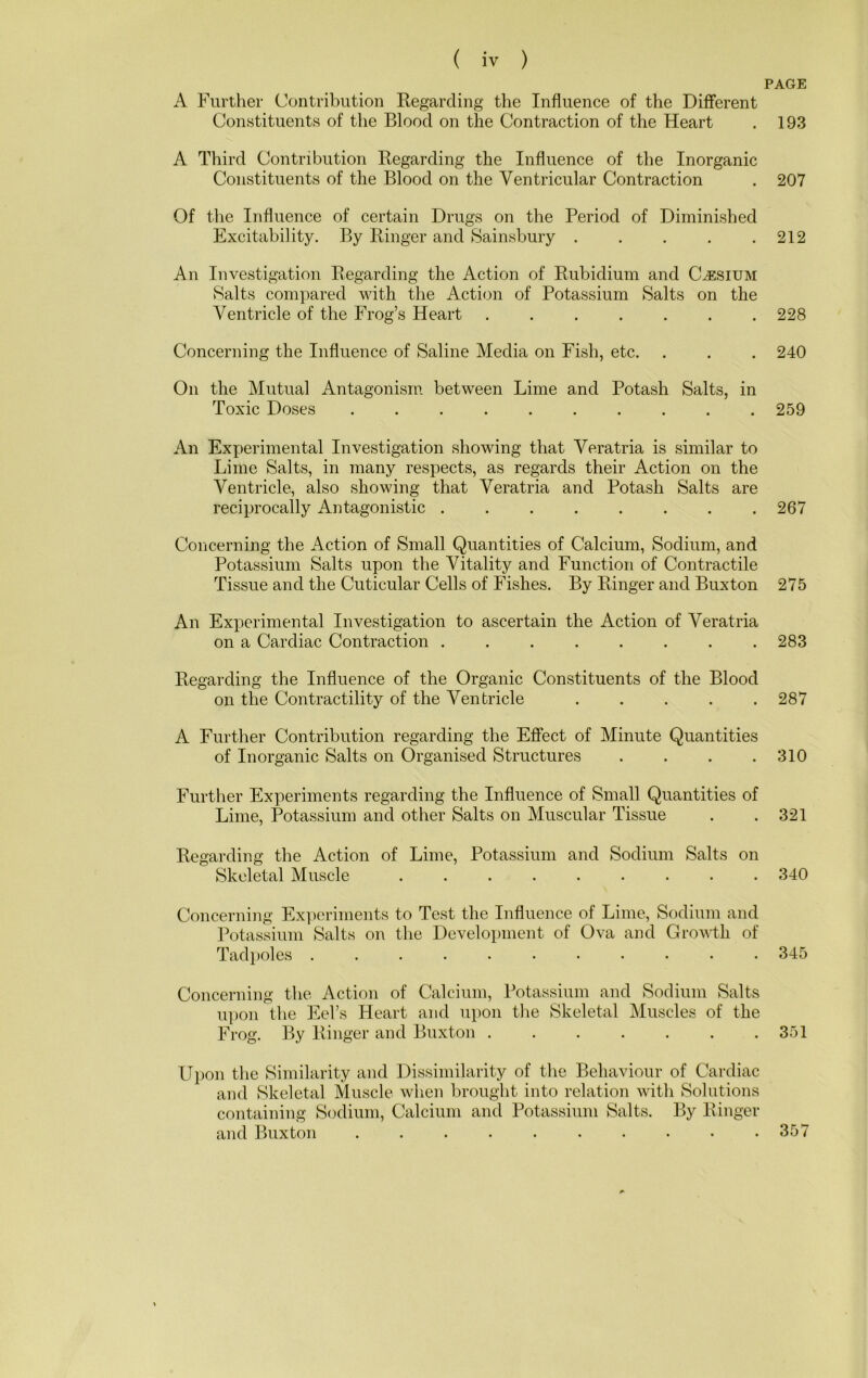 A Further Contribution Regarding the Influence of the Different Constituents of the Blood on the Contraction of the Heart A Third Contribution Regarding the Influence of the Inorganic Constituents of the Blood on the Ventricular Contraction Of the Influence of certain Drugs on the Period of Diminished Excitability. By Ringer and 8ainsbury ..... An Investigation Regarding the Action of Rubidium and Cesium Salts compared with the Action of Potassium Salts on the Ventricle of the Frog’s Heart Concerning the Influence of Saline Media on Fish, etc. On the Mutual Antagonism between Lime and Potash Salts, in Toxic Doses .......... An Experimental Investigation showing that Veratria is similar to Lime Salts, in many respects, as regards their Action on the Ventricle, also showing that Veratria and Potash Salts are reciprocally Antagonistic ........ Concerning the Action of Small Quantities of Calcium, Sodium, and Potassium Salts upon the Vitality and Function of Contractile Tissue and the Cuticular Cells of Fishes. By Ringer and Buxton An Experimental Investigation to ascertain the Action of Veratria on a Cardiac Contraction ........ Regarding the Influence of the Organic Constituents of the Blood on the Contractility of the Ventricle . . . . . A Further Contribution regarding the Effect of Minute Quantities of Inorganic Salts on Organised Structures .... Further Experiments regarding the Influence of Small Quantities of Lime, Potassium and other Salts on Muscular Tissue Regarding the Action of Lime, Potassium and Sodium Salts on Skeletal Muscle Concerning Experiments to Test the Influence of Lime, Sodium and Potassium Salts on the Development of Ova and Growth of Tadpoles ........... Concerning the Action of Calcium, Potassium and Sodium Salts upon the Eel’s Heart and upon the Skeletal Muscles of the Frog. By Ringer and Buxton Upon the Similarity and Dissimilarity of the Behaviour of Cardiac and Skeletal Muscle when brought into relation with Solutions containing Sodium, Calcium and Potassium Salts. By Ringer and Buxton .......... PAGE 193 207 212 228 240 259 267 275 283 287 310 321 340 345 351 357