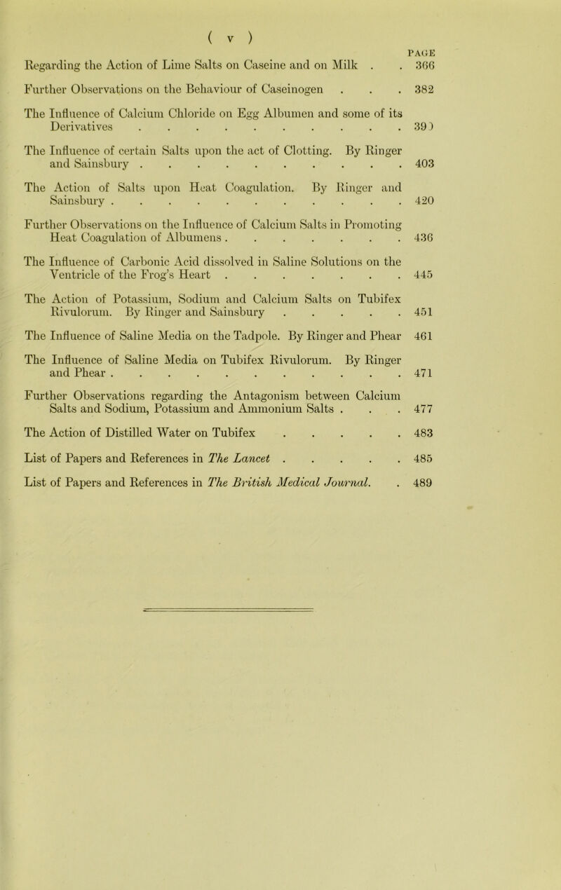 Regarding the Action of Lime Salts on Caseine and on Milk . Further Observations on the Behaviour of Caseinogen The Influence of Calcium Chloride on Egg Albumen and some of its Derivatives .......... The Influence of certain Salts upon the act of Clotting. By Ringer and Sainsbury The Action of Salts u})on Heat Coagulation. By Ringer and Sainsbury ........... Further Observations on the Influence of Calcium Salts in Promoting Heat Coagulation of Albumens ....... The Influence of Carbonic Acid dissolved in Saline Solutions on the Ventricle of the Frog’s Heart ....... The Action of Potassium, Sodium and Calcium Salts on Tubifex Rivulorum. By Ringer and Sainsbury The Influence of Saline Media on the Tadpole. By Ringer and Phear The Influence of Saline Media on Tubifex Rivulorum. By Ringer and Phear ........... Further Observations regarding the Antagonism between Calcium Salts and Sodium, Potassium and Ammonium Salts . The Action of Distilled Water on Tubifex List of Papers and References in The Lancet List of Papers and References in The British Medical Journal. PA(iE 3GG 382 39 3 403 420 43G 445 451 4G1 471 477 483 485 489