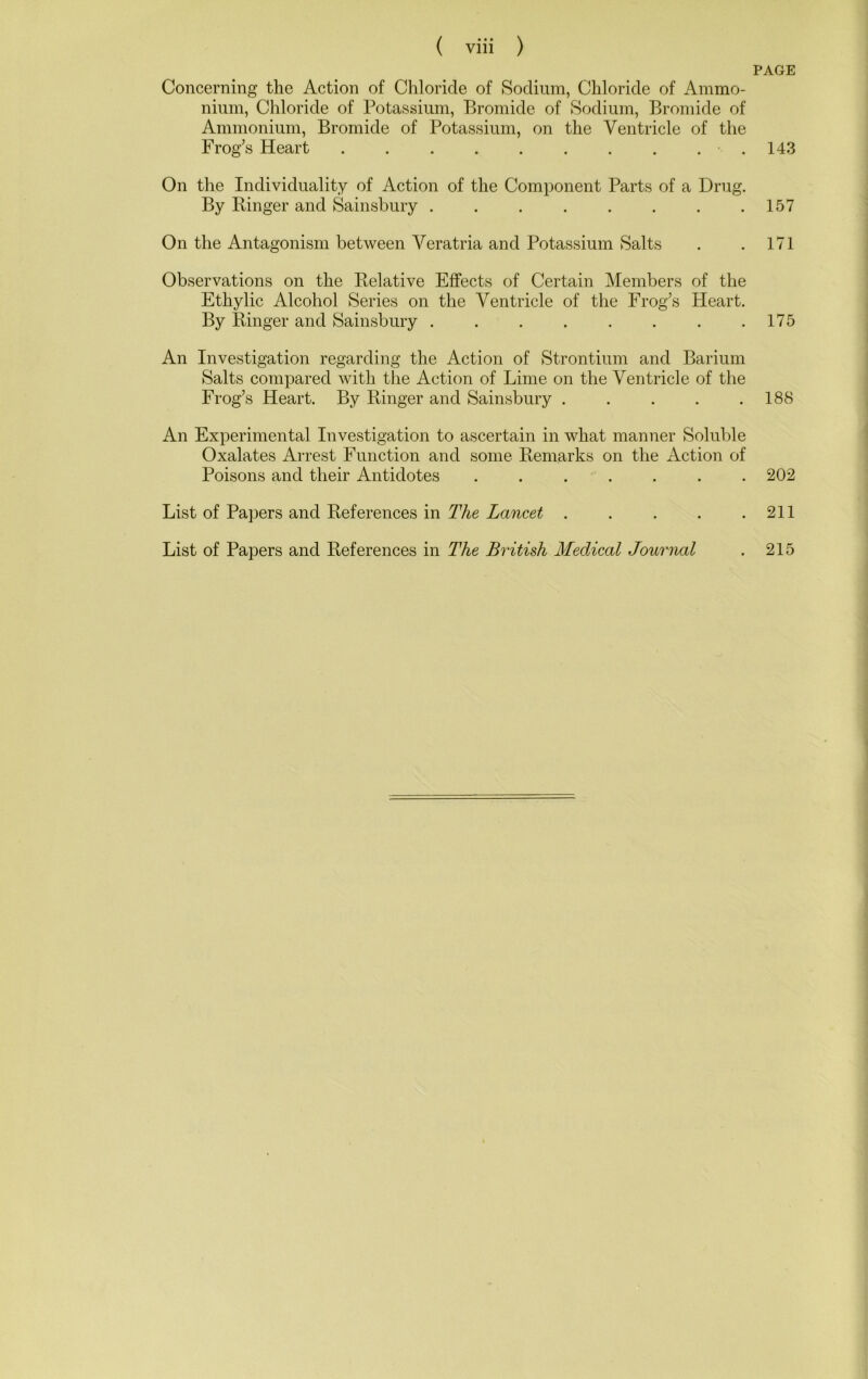 PAGE Concerning the Action of Chloride of Sodium, Chloride of Ammo- nium, Chloride of Potassium, Bromide of Sodium, Bromide of Ammonium, Bromide of Potassium, on the Ventricle of the Frog’s Heart . On the Individuality of Action of the Component Parts of a Drug. By Ringer and Sainsbury ........ On the Antagonism between Veratria and Potassium Salts Observations on the Relative Eflfects of Certain Members of the Ethylic Alcohol Series on the Ventricle of the Frog’s Heart. By Ringer and Sainsbury . An Investigation regarding the Action of Strontium and Barium Salts compared with the Action of Lime on the Ventricle of the Frog’s Heart. By Ringer and Sainsbury ..... An Experimental Investigation to ascertain in what manner Soluble Oxalates Arrest Function and some Remarks on the Action of Poisons and their Antidotes ....... List of Papers and References in The Lancet List of Papers and References in The British Medical Journal 143 157 171 175 188 202 211 215