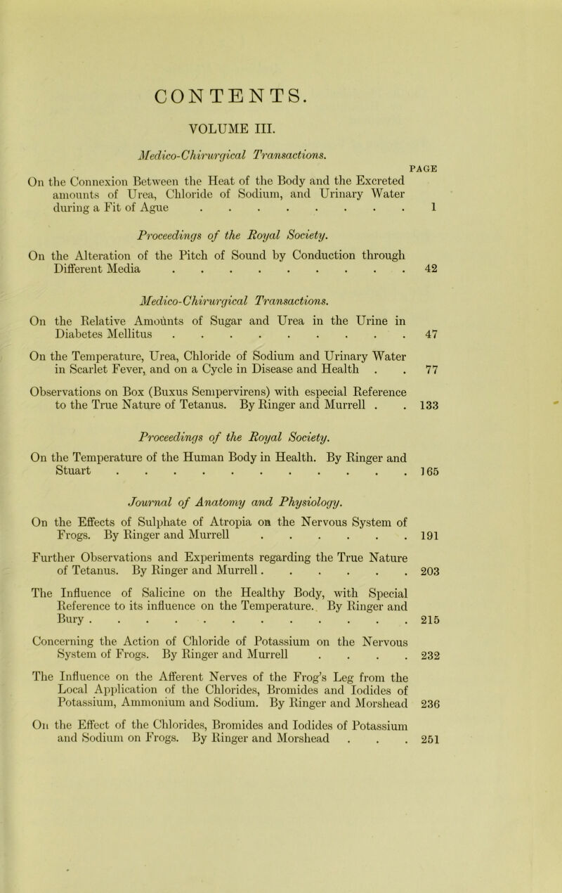 VOLUME III. Medico-Chirurgical Transactions. PAGE On the Connexion Between the Heat of the Body and tlie Excreted amounts of Urea, Chloride of Sodium, and Urinary Water during a Fit of Ague ........ 1 Proceedings of the Royal Society. On the Alteration of the Pitch of Sound by Conduction through Different Media 42 Medico-Chirurgical Transactions. On the Kelative Amoitnts of Sugar and Urea in the Urine in Diabetes Mellitus . . . . . . . . .47 On the Temperature, Urea, Chloride of Sodium and Urinary Water in Scarlet Fever, and on a Cycle in Disease and Health . . 77 Observations on Box (Buxus Sempervirens) with especial Reference to the True Nature of Tetanus. By Ringer and Murrell . .133 Proceedings of the Royal Society. On the Temperature of the Human Body in Health. By Ringer and Stuart 165 Journal of Anatomy and Physiology. On the Effects of Sulphate of Atropia on the Nervous System of Frogs. By Ringer and Murrell 191 Further Observations and Experiments regarding the True Nature of Tetanus. By Ringer and Murrell 203 The Influence of Salicine on the Healthy Body, with Special Reference to its influence on the Temperature. By Ringer and Bury 215 Concerning the Action of Chloride of Potassium on the Nervous System of Frogs. By Ringer and Murrell .... 232 The Influence on the Afferent Nerves of the Frog’s Leg from the Local Application of the Chlorides, Bromides and Iodides of Potassium, Ammonium and Sodium. By Ringer and Morshead 236 On the Effect of the Chlorides, Bromides and Iodides of Potassium and Sodium on Frogs. By Ringer and Morshead 251