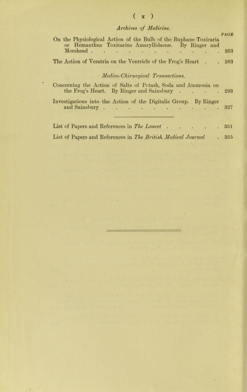Archives of Medicine. On the Physiological Action of the Bulb of the Buphane Toxicaria or Hemanthus Toxicarius Ainaryllidacese. By Ringer and Morshead The Action of Veratria on the Ventricle of the Frog’s Heart . Medico-Chirurgical Transactions. Concerning the Action of Salts of Potash, Soda and Ammonia on the Frog’s Heart. By Ringer and Sainsbury . . . . Investigations into the Action of the Digitalis Group. By Ringer and Sainsbury List of Papers and References in The Lancet . . . . List of Papers and References in The British Medical Journal PAGE 263 283 293 327 351 355