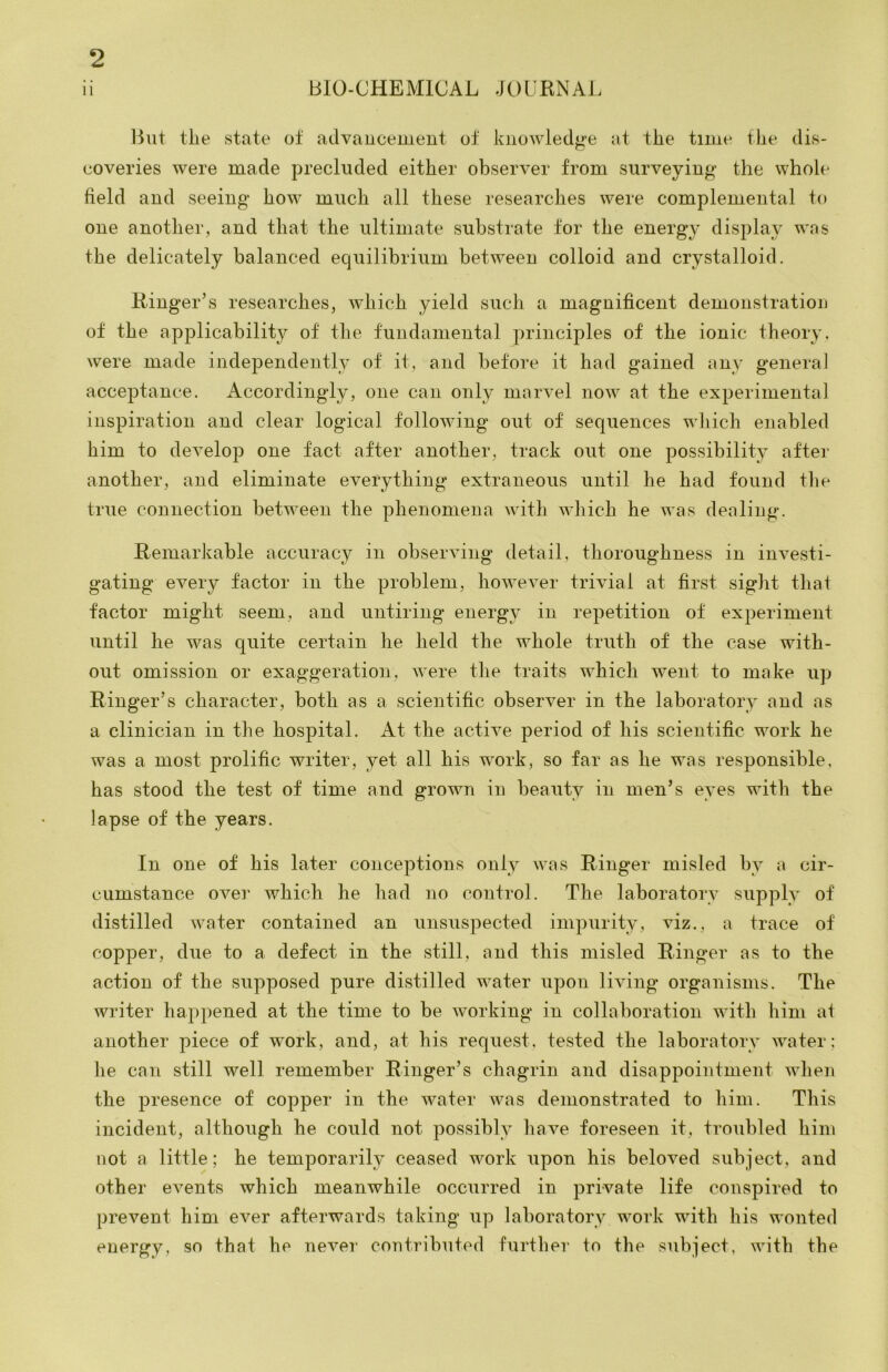 BIO-CHBMIOAL JOURNAl, ii tlie state ot advancement ot knowledf>*e at the time the dis- coveries were made precluded either observer from surveying the whole field and seeing* how much all these researches were complemental to one another, and that the ultimate substrate for the energy display was the delicately balanced equilibrium between colloid and crystalloid. E-inger’s researches, which yield such a magnificent demonstration of the applicability of the fundamental principles of the ionic theory, were made independently of it, and before it had gained any general acceptance. Accordingly, one can only marvel now at the experimental inspiration and clear logical following out of sequences wliich enabled him to develop one fact after another, track out one possibility after another, and eliminate everything extraneous until he had found the true connection between the phenomena with which he was dealing. Remarkable accuracy in observing detail, thoroughness in investi- gating every factor in the problem, hoAvever trivial at first sight that factor might seem, and untiring energy in repetition ot experiment until he was quite certain he held the whole truth of the case with- out omission or exaggeration, were the traits which went to make up Ringer’s character, both as a scientific observer in the laboratory and as a clinician in the hospital. At the active period of his scientific work he was a most prolific writer, yet all his work, so far as he was responsible, has stood the test of time and grown in beauty in men’s eyes with the lapse of the years. In one of his later conceptions only was Ringer misled by a cir- cumstance over which he had no control. The laboratory supply of distilled water contained an unsuspected impurity, viz., a trace of copper, due to a defect in the still, and this misled Ringer as to the action of the supposed pure distilled water upon living organisms. The writer happened at the time to be working in collaboration with him at another piece of work, and, at his request, tested the laboratory water; he can still well remember Ringer’s chagrin and disappointment when the presence of copper in the water was demonstrated to him. This incident, although he could not possibly have foreseen it, troubled him not a little; he temporarily ceased work upon his beloved subject, and other events which meanwhile occurred in private life conspired to prevent him ever afterwards taking up laboratory work with his wonted energy, so that he never contributed further to the siibject, with the
