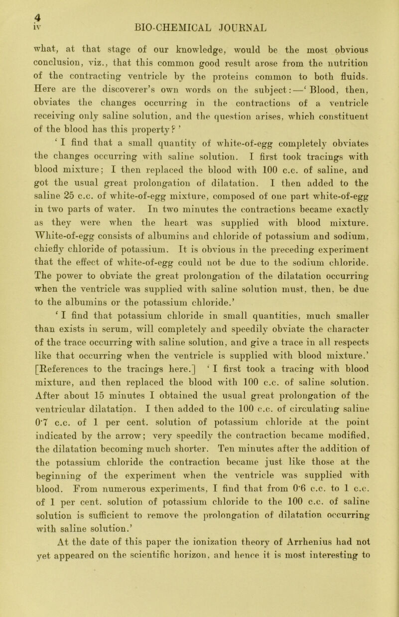 wliat, at that stage of our knowledge, would be the most obvious conclusion, viz., that this common good result arose from the nutrition of the contracting ventricle by the proteins common to both fluids. Here are the discoverer’s own words on the subject:—^ Blood, then, obviates the changes occurring in the contractions of a ventricle receiving only saline solution, and the question arises, which constituent of the blood has this property ? ’ ^ I find that a small quantity of white-of-egg comj^letely obviates the changes occurring with saline solution. I first took tracings with blood mixture: I then rej^laced the blood with 100 c.c. of saline, and got the usual great prolongation of dilatation. I then added to the saline 25 c.c. of white-of-egg mixture, composed of one part white-of-egg in two parts of water. In two minutes the contractions became exactly as they were when the heart was supplied with blood mixture. White-of-egg consists of albumins and chloride of potassium and sodium, chiefly chloride of potassium. It is obvious in the preceding experiment that the effect of white-of-egg could not be due to the sodium chloride. The power to obviate the great prolongation of the dilatation occurring when the ventricle was supplied with saline solution mirst, then, be due to the albumins or the potassium chloride.’ ‘ I find that potassium chloride in small quantities, much smaller than exists in serum, will completely and speedily obviate the character of the trace occurring with saline solution, and give a trace in all respects like that occurring when the ventricle is supplied with blood mixture.’ [References to the tracings here.] ‘ I first took a tracing with blood mixture, and then replaced the blood with 100 c.c. of saline solution. After about 15 minutes I obtained the usual great prolongation of the ventricular dilatation. I then added to tlie 100 c.c. of circulating saline 0’7 c.c. of 1 per cent, solution of potassium chloride at the point indicated by the arrow; very speedily the contraction became modified, the dilatation becoming much shorter. Ten minutes after the addition of the potassium chloride the contraction became just like those at the beginning of the experiment when the ventricle was supplied with blood. From numerous experiments, I find that from 0’6 c.c. to 1 c.c. of 1 per cent, solution of potassium chloride to the 100 c.c. of saline solution is sufficient to remove the prolongation of dilatation occurring with saline solution.’ At the date of this paper the ionization theory of Arrhenius had not yet appeared on the scientific horizon, and hence it is most interesting to