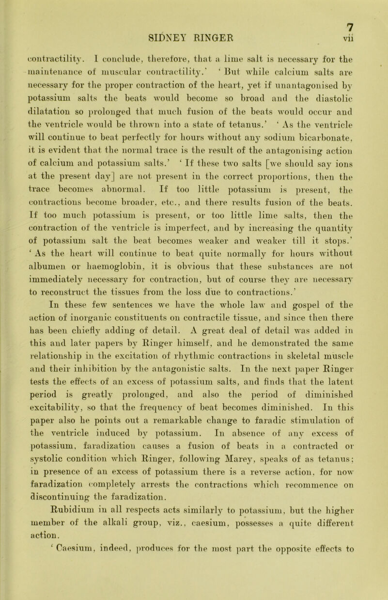 • i contractilitv. 1 conclude, therefore, that a lime vsalt is necessary for the maintenance of museiilar ('ontractility.' ‘ But while calcium salts are necessary for the proper contraction of the heart, yet if unantagonised by potassium salts the beats would become so broad and the diastolic dilatation so jirolonged that much fusion of the beats would occur and the ventricle Avould be thrown into a state of tetanus.’ ‘ As the ventricle will continue to beat perfectly for hours without any sodium bicarbonate, it is evident that the normal trace is the result of the antanonising’ action of calcium and potassium salts.’ ‘ If these two salts [we should say ions at the present day] are not present in the correct proportions, then the trace becomes abnormal. If too little potassium is present, the contractions become broader, etc., and there results fusion of the beats. If too much potassium is present, or too little lime salts, then the contraction of the ventricle is imperfect, and by increasing the quantit}^ of potassium salt the beat becomes weaker and weaker till it stops.’ ‘ As the heart will continue to beat quite normally for hours without albumen or haemoglobin, it is obvious that these substances are not immediately necessary for contraction, but of course they are necessary to reconstruct the tissues from the loss due to contractions.’ In these few sentences we have the whole law and gospel of the action of inorganic constituents on contractile tissue, and since then there has been chiefly adding of detail. A great deal of detail was added in this and later papers by Ringer himself, and he demonstrated the same relationship in the excitation of rhythmic contractions in skeletal muscle and their inhibition by the antagonistic salts. In the next paper Ringer tests the effects of an excess of potassium salts, and finds that the latent period is greatly prolonged, and also the period of diminished excitability, so that the frequency of beat becomes diminished. In this paper also he points out a remarkable change to faradic stimulation of the A^entricle induced by potassium. In absence of any excess of potassium, faradization causes a fusion of beats in a contracted or systolic condition which Ringer, following Marey, speaks of as tetanus; in presence of an excess of potassium there is a reverse action, for now faradization completely arrests the contractions which recommence on discontinuing the faradization. Rubidium in all respects acts similarly to potassium, but the higher member of the alkali group, viz., caesium, possesses a quite different action. ‘ Caesium, indeed, ]>roduces for the most ]iart the opposite effects to